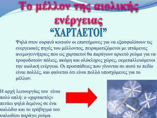 Το μέλλον της αιολικής
              ενέργειας
       Ψηλά στον ουρανό κοιτούν οι επιστήμονες για να εξασφαλίσουν τις
       ενεργειακές πηγές του μέλλοντος, πειραματιζόμενοι με ιπτάμενες
       ανεμογεννήτριες που ως χαρταετοί θα παράγουν αρκετό ρεύμα για να
       τροφοδοτούν πόλεις, ακόμη και ολόκληρες χώρες, εκμεταλλευόμενοι
       την αιολική ενέργεια. Οι προσπάθειες που γίνονται σε αυτό το πεδίο
       είναι πολλές, και φαίνεται ότι είναι πολλά υποσχόμενες για το
       μέλλον.

Η αρχή λειτουργίας του είναι
πολύ απλή: ο «χαρταετός»
πετάει ψηλά δεμένος σε ένα
καλώδιο και το τράβηγμα του
καλωδίου παράγει ρεύμα.
 