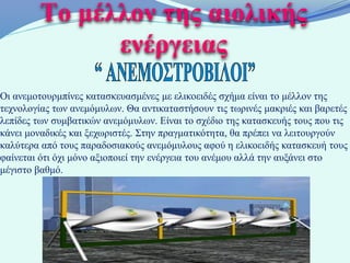 Το μέλλον της αιολικής
               ενέργειας
Οι ανεμοτουρμπίνες κατασκευασμένες με ελικοειδές σχήμα είναι το μέλλον της
τεχνολογίας των ανεμόμυλων. Θα αντικαταστήσουν τις τωρινές μακριές και βαρετές
λεπίδες των συμβατικών ανεμόμυλων. Είναι το σχέδιο της κατασκευής τους που τις
κάνει μοναδικές και ξεχωριστές. Στην πραγματικότητα, θα πρέπει να λειτουργούν
καλύτερα από τους παραδοσιακούς ανεμόμυλους αφού η ελικοειδής κατασκευή τους
φαίνεται ότι όχι μόνο αξιοποιεί την ενέργεια του ανέμου αλλά την αυξάνει στο
μέγιστο βαθμό.
 