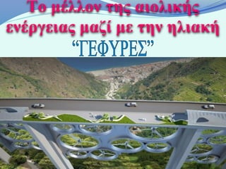 Το μέλλον της αιολικής
ενέργειας μαζί με την ηλιακή

 Οι Ιταλοί σχεδιαστές Francesco Colarossi, Giovanna
Saracino και Luisa Saracino δημιούργησαν την γέφυρα
“Solar Wind” η οποία διαθέτει ανεμογεννήτριες μεταξύ
  των κολόνων της γέφυρας ενώ στην επιφάνεια του
  δρόμου έχουν τοποθετηθεί ηλιακοί συλλέκτες. Οι
     συλλέκτες αυτοί μπορούν να παράγουν 11.2
εκατομμύρια kWh ετησίως ενώ οι ανεμογεννήτριες 36
 εκατομμύρια kWh ετησίως. Η παραγόμενη ενέργεια
    αυτή μπορεί να τροφοδοτήσει μια πόλη 15.000
                 κατοικιών ετησίως!
 