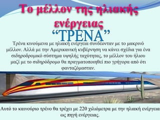 Το μέλλον της ηλιακής
              ενέργειας
     Τρένα κινούμενα με ηλιακή ενέργεια συνδέονταν με το μακρινό
  μέλλον. Αλλά με την Αμερικανική κυβέρνηση να κάνει σχέδια για ένα
    σιδηροδρομικό σύστημα υψηλής ταχύτητας, το μέλλον του ήλιου
    μαζί με το σιδηρόδρομο θα πραγματοποιηθεί πιο γρήγορα από ότι
                           φανταζόμασταν.




Αυτό το καινούριο τρένο θα τρέχει με 220 χιλιόμετρα με την ηλιακή ενέργεια
                            ως πηγή ενέργειας.
 
