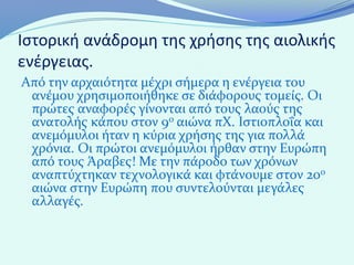 Ιστορική ανάδρομη της χρήσης της αιολικής
ενέργειας.
Από την αρχαιότητα μέχρι σήμερα η ενέργεια του
 ανέμου χρησιμοποιήθηκε σε διάφορους τομείς. Οι
 πρώτες αναφορές γίνονται από τους λαούς της
 ανατολής κάπου στον 9ο αιώνα πΧ. Ιστιοπλοΐα και
 ανεμόμυλοι ήταν η κύρια χρήσης της για πολλά
 χρόνια. Οι πρώτοι ανεμόμυλοι ήρθαν στην Ευρώπη
 από τους Άραβες! Με την πάροδο των χρόνων
 αναπτύχτηκαν τεχνολογικά και φτάνουμε στον 20ο
 αιώνα στην Ευρώπη που συντελούνται μεγάλες
 αλλαγές.
 