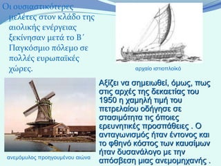 Οι ουσιαστικότερες
 μελέτες στον κλάδο της
 αιολικής ενέργειας
 ξεκίνησαν μετά το Β΄
 Παγκόσμιο πόλεμο σε
 πολλές ευρωπαϊκές
 χώρες.                                   αρχαίο ιστιοπλοϊκό

                                 Αξίζει να σημειωθεί, όμως, πως
                                 στις αρχές της δεκαετίας του
                                 1950 η χαμηλή τιμή του
                                 πετρελαίου οδήγησε σε
                                 στασιμότητα τις όποιες
                                 ερευνητικές προσπάθειες . Ο
                                 ανταγωνισμός ήταν έντονος και
                                 το φθηνό κόστος των καυσίμων
                                 ήταν δυσανάλογο με την
 ανεμόμυλος προηγουμένου αιώνα
                                 απόσβεση μιας ανεμομηχανής .
 