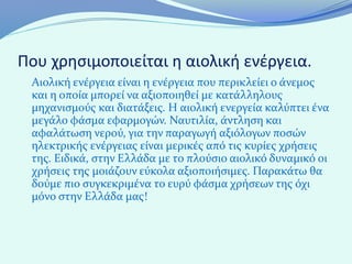 Που χρησιμοποιείται η αιολική ενέργεια.
 Αιολική ενέργεια είναι η ενέργεια που περικλείει ο άνεμος
 και η οποία μπορεί να αξιοποιηθεί με κατάλληλους
 μηχανισμούς και διατάξεις. Η αιολική ενεργεία καλύπτει ένα
 μεγάλο φάσμα εφαρμογών. Ναυτιλία, άντληση και
 αφαλάτωση νερού, για την παραγωγή αξιόλογων ποσών
 ηλεκτρικής ενέργειας είναι μερικές από τις κυρίες χρήσεις
 της. Ειδικά, στην Ελλάδα με το πλούσιο αιολικό δυναμικό οι
 χρήσεις της μοιάζουν εύκολα αξιοποιήσιμες. Παρακάτω θα
 δούμε πιο συγκεκριμένα το ευρύ φάσμα χρήσεων της όχι
 μόνο στην Ελλάδα μας!
 
