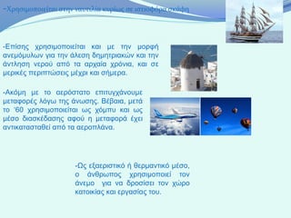 -Χρησιμοποιείται στην ναυτιλία κυρίως σε ιστιοφόρα σκάφη


-Επίσης χρησιμοποιείται και με την μορφή
ανεμόμυλων για την άλεση δημητριακών και την
άντληση νερού από τα αρχαία χρόνια, και σε
μερικές περιπτώσεις μέχρι και σήμερα.

-Ακόμη με το αερόστατο επιτυγχάνουμε
μεταφορές λόγω της άνωσης. Βέβαια, μετά
το ‘60 χρησιμοποιείται ως χόμπυ και ως
μέσο διασκέδασης αφού η μεταφορά έχει
αντικατασταθεί από τα αεροπλάνα.




                     -Ως εξαεριστικό ή θερμαντικό μέσο,
                     ο άνθρωπος χρησιμοποιεί τον
                     άνεμο για να δροσίσει τον χώρο
                     κατοικίας και εργασίας του.
 