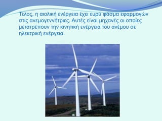Τέλος, η αιολική ενέργεια έχει ευρύ φάσμα εφαρμογών
στις ανεμογεννήτριες. Αυτές είναι μηχανές οι οποίες
μετατρέπουν την κινητική ενέργεια του ανέμου σε
ηλεκτρική ενέργεια.
 