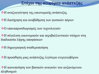 Στόχοι της αειφόρου ανάπτυξης

Η αναζωογόνηση της οικονομικής ανάπτυξης

Η διατήρηση και αναβάθμιση των φυσικών πόρων

Ο επαναπροσδιορισμός των τεχνολογιών

Η σύγκλιση οικονομικών και περιβαλλοντικών στόχων στη
διαδικασία λήψης αποφάσεων

Η δημογραφική σταθεροποίηση

Η προώθηση μιας ανάπτυξης λιγότερο ενεργειοβόρου

Η ικανοποίηση των βασικών αναγκών του αυξανόμενου
πληθυσμού
 