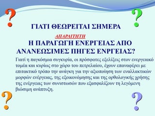 ?          ΓΙΑΤΙ ΘΕΩΡΕΙΤΑΙ ΣΗΜΕΡΑ
                      ΑΠΑΡΑΙΤΗΤΗ
                                                          ?
      Η ΠΑΡΑΓΩΓΗ ΕΝΕΡΓΕΙΑΣ ΑΠΟ
    ΑΝΑΝΕΩΣΙΜΕΣ ΠΗΓΕΣ ΕΝΡΓΕΙΑΣ?
    Γιατί η παγκόσμια συγκυρία, οι πρόσφατες εξελίξεις στον ενεργειακό
    τομέα και κυρίως στο χώρο του πετρελαίου, έχουν επαναφέρει με
    επιτακτικό τρόπο την ανάγκη για την αξιοποίηση των εναλλακτικών
    μορφών ενέργειας, της εξοικονόμησης και της ορθολογικής χρήσης
    της ενέργειας των συνιστωσών που εξασφαλίζουν τη λεγόμενη
    βιώσιμη ανάπτυξη.


?                                                         ?
 