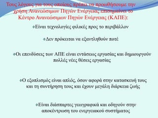Τους λόγους για τους οποίους πρέπει να προωθήσουμε την
   χρήση Ανανεώσιμων Πηγών Ενέργειας επισημαίνει το
     Κέντρο Ανανεώσιμων Πηγών Ενέργειας (ΚΑΠΕ):
            Είναι τεχνολογίες φιλικές προς το περιβάλλον

                 Δεν πρόκειται να εξαντληθούν ποτέ

   Οι επενδύσεις των ΑΠΕ είναι εντάσεως εργασίας και δημιουργούν
                    πολλές νέες θέσεις εργασίας



      Ο εξοπλισμός είναι απλός, όσον αφορά στην κατασκευή τους
       και τη συντήρηση τους και έχουν μεγάλη διάρκεια ζωής


             Είναι διάσπαρτες γεωγραφικά και οδηγούν στην
              αποκέντρωση του ενεργειακού συστήματος
 