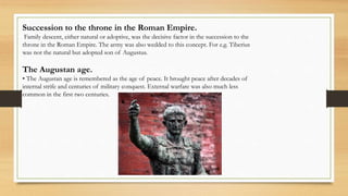 Succession to the throne in the Roman Empire.
Family descent, either natural or adoptive, was the decisive factor in the succession to the
throne in the Roman Empire. The army was also wedded to this concept. For e.g. Tiberius
was not the natural but adopted son of Augustus.
The Augustan age.
• The Augustan age is remembered as the age of peace. It brought peace after decades of
internal strife and centuries of military conquest. External warfare was also much less
common in the first two centuries.
 