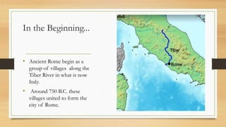 In the Beginning...
• Ancient Rome begin as a
group of villages along the
Tiber River in what is now
Italy.
• Around 750 B.C. these
villages united to form the
city of Rome.
 
