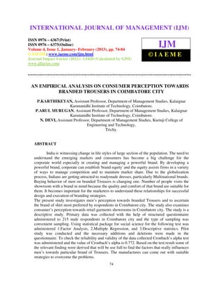 International Journal of Management (IJM), ISSN 0976 – 6502(Print), ISSN 0976 –
INTERNATIONAL JOURNAL OF MANAGEMENT (IJM)
   6510(Online), Volume 4, Issue 1, January- February (2013)
ISSN 0976 – 6367(Print)
ISSN 0976 – 6375(Online)
Volume 4, Issue 1, January- February (2013), pp. 74-84
                                                                                 IJM
© IAEME: www.iaeme.com/ijm.html                                            ©IAEME
Journal Impact Factor (2012): 3.5420 (Calculated by GISI)
www.jifactor.com




 AN EMPIRICAL ANALYSIS ON CONSUMER PERCEPTION TOWARDS
          BRANDED TROUSERS IN COIMBATORE CITY
     P.KARTHIKEYAN, Assistant Professor, Department of Management Studies, Kalaignar
                      Karunanidhi Institute of Technology, Coimbatore.
    P.ARUL MURUGAN, Assistant Professor, Department of Management Studies, Kalaignar
                      Karunanidhi Institute of Technology, Coimbatore.
      N. DEVI, Assistant Professor, Department of Management Studies, Kurinji College of
                                 Engineering and Technology,
                                           Trichy.


   ABSTRACT

           India is witnessing change in life styles of large section of the population. The need to
   understand the emerging markets and consumers has become a big challenge for the
   corporate world especially in creating and managing a powerful brand. By developing a
   powerful brand, corporate can establish 'brand equity' and the equity assists firms in a variety
   of ways to manage competition and to maintain market share. Due to the globalization
   process, Indians are getting attracted to readymade dresses, particularly Multinational brands.
   Buying behavior of men on branded Trousers is changing one. Number of people visits the
   showroom with a brand in mind because the quality and comfort of that brand are suitable for
   them. It becomes important for the marketers to understand these relationships for successful
   design and execution of branding strategies.
   The present study investigates men’s perception towards branded Trousers and to ascertain
   the brand of shirt most preferred by respondents in Coimbatore city. The study also examines
   consumer’s perception towards retail garments showrooms in Coimbatore city. The study is a
   descriptive study. Primary data was collected with the help of structured questionnaire
   administered to 215 male respondents in Coimbatore city and the type of sampling was
   convenient sampling. Using statistical package for social science for the following test was
   administered 1.Factor Analysis, 2.Multiple Regression, and 3.Descriptive statistics. Pilot
   study was conducted and the necessary additions and deletions were made in the
   questionnaire. To check the reliability and validity of the data collected Cronbach’s alpha test
   was administered and the value of Cronbach’s alpha is 0.772. Based on the test result some of
   the relevant finding were derived that will be use full to find the factors that really influences
   men’s towards particular brand of Trousers. The manufactures can come out with suitable
   strategies to overcome the problems.
                                                  74
 