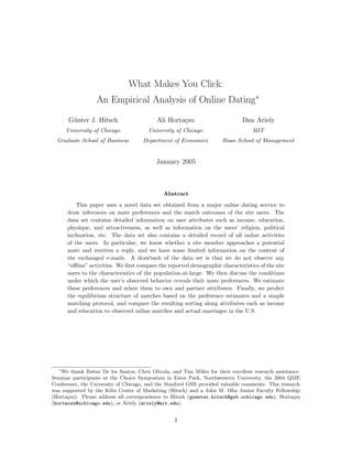 What Makes You Click:
An Empirical Analysis of Online Dating∗
G¨unter J. Hitsch
University of Chicago
Graduate School of Business
Ali Horta¸csu
University of Chicago
Department of Economics
Dan Ariely
MIT
Sloan School of Management
January 2005
Abstract
This paper uses a novel data set obtained from a major online dating service to
draw inferences on mate preferences and the match outcomes of the site users. The
data set contains detailed information on user attributes such as income, education,
physique, and attractiveness, as well as information on the users’ religion, political
inclination, etc. The data set also contains a detailed record of all online activities
of the users. In particular, we know whether a site member approaches a potential
mate and receives a reply, and we have some limited information on the content of
the exchanged e-mails. A drawback of the data set is that we do not observe any
“oﬄine” activities. We ﬁrst compare the reported demographic characteristics of the site
users to the characteristics of the population-at-large. We then discuss the conditions
under which the user’s observed behavior reveals their mate preferences. We estimate
these preferences and relate them to own and partner attributes. Finally, we predict
the equilibrium structure of matches based on the preference estimates and a simple
matching protocol, and compare the resulting sorting along attributes such as income
and education to observed online matches and actual marriages in the U.S.
∗
We thank Babur De los Santos, Chris Olivola, and Tim Miller for their excellent research assistance.
Seminar participants at the Choice Symposium in Estes Park, Northwestern University, the 2004 QME
Conference, the University of Chicago, and the Stanford GSB provided valuable comments. This research
was supported by the Kilts Center of Marketing (Hitsch) and a John M. Olin Junior Faculty Fellowship
(Horta¸csu). Please address all correspondence to Hitsch (guenter.hitsch@gsb.uchicago.edu), Horta¸csu
(hortacsu@uchicago.edu), or Ariely (ariely@mit.edu).
1
 