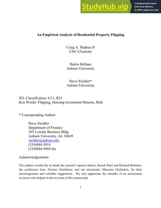 1
An Empirical Analysis of Residential Property Flipping
Craig A. Depken II
UNC-Charlotte
Harris Hollans
Auburn University
Steve Swidler*
Auburn University
JEL Classification: G11, R31
Key Words: Flipping, Housing Investment Returns, Risk
* Corresponding Author:
Steve Swidler
Department of Finance
303 Lowder Business Bldg.
Auburn University, AL 36849
swidler@auburn.edu
(334)844-3014
(334)844-4960 fax
Acknowledgements:
The authors would like to thank the journal’s special editors, Kanak Patel and Richard Buttimer,
the conference host, Erasmo Giambona, and our discussant, Massimo Giuliodori, for their
encouragement and valuable suggestions. We also appreciate the remarks of an anonymous
reviewer who helped in the revision of this manuscript.
 