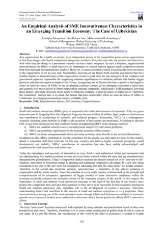 European Journal of Business and Management
ISSN 2222-1905 (Paper) ISSN 2222-2839 (Online)
Vol.5, No.32, 2013

www.iiste.org

An Empirical Analysis of SME Innovativeness Characteristics in
an Emerging Transition Economy: The Case of Uzbekistan
Umidjon Ahunjonov1, Asa Romeo Asa2, Mahammadsidik Amonboyev3
School of Management, Wuhan University of Technology,
Wuhan, 430070, P.R. China
Tashkent State University Economics, Tashkent, Uzbekistan, 10003
E-mail: umidahun@gmail.com, romeoassa@gmail.com, muhammadsidik@mail.ru
Abstract
Any organization, be it public or private, is an independent player in the competition game and no organization
is free from dangers that harsh competition brings into existence. Only the ones who are creative and innovative
with what they are doing in a permanent manner can have better prospects. In such a situation, organizational
innovativeness, its ability to think innovatively determines its smooth motion against harsh competition stream
both from national and international markets. However, to attain conditions which would fuel the innovativeness
in the organization is not an easy task. Nonetheless, knowing all the factors both external and internal that have
notable impact on innovativeness of the organization creates a good view for top managers of the company and
government agencies responsible for supporting national organizations to elaborate policies that further trigger
positives and prevent negatives respectively. Hence, recognizing the all factors that have a positive and negative
effect on innovativeness of SMEs in the developing countries context gives emerging economies a nicer look
and controls over these factors to better support their national companies. Additionally, SME managers, knowing
these factors, can make decisions more easily to bring the company’s innovativeness to higher level. Therefore,
the researchers’ interest here is to check the factors that have noteworthy effect on innovativeness of SMEs in
Uzbekistan; an emerging in-transition country in Middle Asia.
Keywords: SME, Innovativeness factors, In-Transition, Competitiveness
1. Introduction
Small and medium enterprises (SMEs) play an important role in the advancement of economies. They are given
main attention in designing State Development Programs because of their flexibility, high employee involvement
and contribution in acceleration of scientific and technical progress (Rutkauskas, 2012). In a contemporary
scientific literature, many benefits of SMEs to the economy of the country are mentioned. According to Hussain
(2011) sees three driving forces that condition further strengthening SMEs in developing countries:
i) SMEs are essential vehicle to solve unemployment and poverty alleviation problems;
ii) SMEs can contribute significantly to the national economy of the country;
iii) SMEs can foster entrepreneurial culture and make economy more flexible to the external fluctuations
In addition to this, SMEs contribute to income generation for the people, tax and export revenue for the country,
which is consistent with their interests. In this way, country can achieve higher economic prosperity, social
development and stability. SMEs’ contribution to innovation has also been widely acknowledged and
emphasized by both researchers and politicians.
Today the importance and necessity of innovation in every field is well understood within any economies that
are implementing free market economy system and even better realized within the ones that are simultaneously
integrated into globalization. Today’s competitive market situation has already turned out to be “innovate or die”
situation. Innovation is becoming central to creating and sustaining competitive advantage. It is not only being
considered to be one of the key tools for competitive advantage but also the main factor for wealth creation.
Therefore, in the current day economic scenario, innovativeness is imperative in any sphere; company or
organization and the whole country. Since the potential of every single country is determined by the strength and
competitiveness of its companies, appearance of bigger number of more innovative companies within the
economy positively enhances the economic power of the respective country in the world. In this respect, the
importance of small and medium sized enterprises increases in the light of the fact that it can involve more
people into competition thus activates their ingenuity in their strive to be successful in their respective businesses.
Small and medium enterprises play important role in the development of country’s economy. Therefore,
understanding forces that contribute to the success of small and medium enterprises is very important. Since
innovativeness is among one of the most important means through which such businesses contribute to economic
growth, several research studies were conducted to determine which factors positively affects SME’s innovative
efforts.
2. Innovation Concept
The term “innovation” has been interpreted and explained by many scholars and practitioners based on their own
perspectives and views. Therefore, sometimes it is to some extent complicated to gather them all and to come at
one stand. If we into the history, the introduction of this word in the field of economics is related to Joseph
129

 