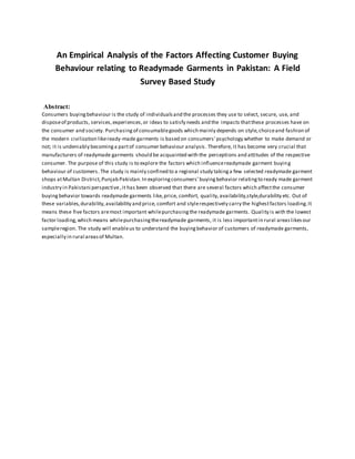An Empirical Analysis of the Factors Affecting Customer Buying
Behaviour relating to Readymade Garments in Pakistan: A Field
Survey Based Study
Abstract:
Consumers buyingbehaviour is the study of individualsand the processes they use to select, secure, use, and
disposeof products, services,experiences,or ideas to satisfy needs and the impacts thatthese processes have on
the consumer and society. Purchasingof consumablegoods which mainly depends on style,choiceand fashion of
the modern civilization likeready-made garments is based on consumers’psychology whether to make demand or
not; it is undeniably becominga partof consumer behaviour analysis .Therefore, it has become very crucial that
manufacturers of readymade garments should be acquainted with the perceptions and attitudes of the respective
consumer. The purpose of this study is to explore the factors which influencereadymade garment buying
behaviour of customers. The study is mainly confined to a regional study takinga few selected readymade garment
shops atMultan District,Punjab Pakistan.In exploringconsumers’buyingbehavior relatingto ready made garment
industry in Pakistani perspective,it has been observed that there are several factors which affectthe consumer
buyingbehavior towards readymade garments like,price, comfort, quality,availability,style,durability etc. Out of
these variables,durability,availability and price, comfort and stylerespectively carry the highestfactors loading.It
means these five factors aremost important whilepurchasingthe readymade garments. Quality is with the lowest
factor loading,which means whilepurchasingthereadymade garments, it is less importantin rural areaslikesour
sampleregion. The study will enableus to understand the buyingbehavior of customers of readymade garments,
especially in rural areasof Multan.
 