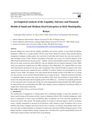 European Journal of Business and Management www.iiste.org
ISSN 2222-1905 (Paper) ISSN 2222-2839 (Online)
Vol.5, No.8, 2013
1
An Empirical Analysis of the Liquidity, Solvency and Financial
Health of Small and Medium Sized Enterprises in Kisii Municipality,
Kenya
Nyabwanga, Robert Nyamao*1
Dr. Ojera, Patrick1
(PhD), Otieno Simeyo2
and Nyakundi Finlay Nyanyuki3
1. School of Business and Economics, Maseno University P.O. Box 333 Maseno, Kenya.
2. School of Business and Economics, Jaramogi Oginga Odinga University P.O. Box 210 - 40601 Bondo, Kenya.
3. Faculty of Commerce, Kisii University College. P.o.Box, 408-40200, Kisii. Kenya.
*E-mail of the corresponding author: nyamaonyabwanga@gmail.com
Abstract
Research findings have shown that the liquidity, profitability and solvency position of most Small and Medium
Eenterprises (SMEs) are in average position with the causal factors behind this position being unsound financial
management, inadequate working capital, slow conversion of receivables and inventory into cash, lower position of
sales and higher amount of debt. Therefore, the purpose of this paper was to carry out a Financial diagnosis of the
SMEs financial performance by focusing on their liquidity, solvency and profitability positions using ratio analysis.
Data for the study covered the period 2009-2011 and was obtained from the financial statements of three SMEs
which were purposively sampled from the SMEs operating in Kisii Municipality. The sampled SMEs were those
which had financial statements for the years under consideration. Data collected through the analysis of key ratios
were analyzed using the mean, standard deviation, coeffifient of variation, Student-t test and through the use of the
Altman’s Z-score model. The findings of the study showed that the liquidity position of the SMEs was on average
low; their solvency was low and their financial Health was on average not good. Further,the results show that there
is a significant impact of current ratio, quick ratio and Debt to Total Assets ratio on Return on Assets (ROA). The
results of the study demonstrate that the liquidity position of the SMEs was well below the acceptable global norm
of 2 for current ratio and 1 for quick ratio. Further, the results indicated that the financial health of the SMEs needed to
be improved hence the recommendation that SMEs make liquidity, solvency management and financial stability an
integral driver of their policy frameworks.
Key words: Liquidity, Solvency and Financial Health
1. Introduction
The essential part in management of working capital lies in maintaining liquidity in day-to-day operations is to
ensure smooth running of the business and that it meets its obligations (Deloof, 2003). Liquidity management, which
refers to management of current assets and liabilities, plays an important role in the successful management of a
business and secures future growth. The liquidity position of a business is about the degree in which it can dispose
money. Liquidity management is necessary for all businesses, small, medium or large. Nevertheless, this is not an
effortless task because managers must ensure that the firm is running in an efficient and profitable manner and in
most cases there are high possibilities of mismatch of current assets and current liabilities during this process. If this
happens and firm’s manager failed to manage it properly then it will affect firm’s growth and profitability which will
further lead to financial distress and finally firms can go bankrupt.
 