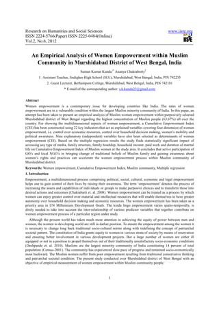 Research on Humanities and Social Sciences                                                          www.iiste.org
ISSN 2224-5766(Paper) ISSN 2225-0484(Online)
Vol.2, No.6, 2012


    An Empirical Analysis of Women Empowerment within Muslim
      Community in Murshidabad District of West Bengal, India
                                      Suman Kumar Kundu1* Ananya Chakraborty2
         1. Assistant Teacher, Jindighee High School (H.S.), Murshidabad, West Bengal, India, PIN 742235
               2. Guest Lecturer, Berhampore College, Murshidabad, West Bengal, India, PIN 742101
                           * E-mail of the corresponding author: s.k.kundu23@gmail.com


Abstract
Women empowerment is a contemporary issue for developing countries like India. The rates of women
empowerment are in a vulnerable condition within the largest Muslim minority community of India. In this paper, an
attempt has been taken to present an empirical analysis of Muslim women empowerment within purposively selected
Murshidabad district of West Bengal regarding the highest concentration of Muslim people (63.67%) all over the
country. For showing the multidimensional aspects of women empowerment, a Cumulative Empowerment Index
(CEI) has been constructed using 22 key indicators that act as explained variables covering four dimension of women
empowerment, i.e. control over economic resources, control over household decision making, women’s mobility and
political awareness. Nine explanatory (independent) variables have also been selected as determinants of women
empowerment (CEI). Based on the multiple regression results the study finds statistically significant impact of
accessing any type of media, family structure, family headship, household income, paid work and duration of marital
life on Cumulative Empowerment Index of Muslim women at the study area. It concludes that active participation of
GO’s and local NGO’s in bringing change of traditional beliefs of Muslim family and gaining awareness about
women’s rights and practices can accelerate the women empowerment process within Muslim community of
Murshidabad district.
Keywords: Women empowerment, Cumulative Empowerment Index, Muslim community, Multiple regression
1. Introduction
Empowerment, a multidimensional process comprising political, social, cultural, economic and legal empowerment
helps one to gain control of their lives by raising their awareness. The term ‘empowerment’ denotes the process of
increasing the assets and capabilities of individuals or groups to make purposive choices and to transform those into
desired actions and outcomes (Chakrabarti et. al. 2008). Women empowerment can be treated as a process by which
women can enjoy greater control over material and intellectual resources that will enable themselves to have greater
autonomy over household decision making and economic resources. The women empowerment has been taken as a
priority area in UN Millennium Development Goals. The kinda lingo empowerment varies spatio-temporally, is
direly needed to take into account the inter-relationship of various predictor variables that together contribute on
women empowerment process of a particular region under study.
   Although the present world has taken much more attention in achieving the equity of power between men and
women, the women in developing world are still in darker position. To ensure the empowerment among the women it
is necessary to change long back traditional socio-cultural norms along with redefining the concept of patriarchal
societal pattern. The constitution of India grants equity to women in various strata of society by means of reservation
and ensuring better involvement in various development projects. But a large number of women are either ill
equipped or not in a position to propel themselves out of their traditionally unsatisfactory socio-economic conditions
(Deshpande et. al. 2010). Muslims are the largest minority community of India constituting 14 percent of total
population (Census-2001). The community has experienced slow pace of progress and remained socio-economically
most backward. The Muslim women suffer from poor empowerment resulting from traditional conservative thinking
and patriarchal societal condition. The present study conducted over Murshidabad district of West Bengal with an
objective of empirical measurement of women empowerment within Muslim community people.



                                                          1
 