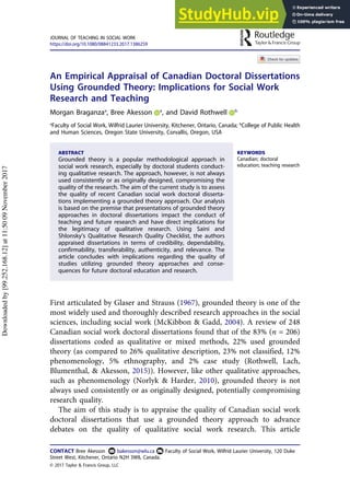 An Empirical Appraisal of Canadian Doctoral Dissertations
Using Grounded Theory: Implications for Social Work
Research and Teaching
Morgan Braganzaa
, Bree Akesson a
, and David Rothwell b
a
Faculty of Social Work, Wilfrid Laurier University, Kitchener, Ontario, Canada; b
College of Public Health
and Human Sciences, Oregon State University, Corvallis, Oregon, USA
ABSTRACT
Grounded theory is a popular methodological approach in
social work research, especially by doctoral students conduct-
ing qualitative research. The approach, however, is not always
used consistently or as originally designed, compromising the
quality of the research. The aim of the current study is to assess
the quality of recent Canadian social work doctoral disserta-
tions implementing a grounded theory approach. Our analysis
is based on the premise that presentations of grounded theory
approaches in doctoral dissertations impact the conduct of
teaching and future research and have direct implications for
the legitimacy of qualitative research. Using Saini and
Shlonsky’s Qualitative Research Quality Checklist, the authors
appraised dissertations in terms of credibility, dependability,
confirmability, transferability, authenticity, and relevance. The
article concludes with implications regarding the quality of
studies utilizing grounded theory approaches and conse-
quences for future doctoral education and research.
KEYWORDS
Canadian; doctoral
education; teaching research
First articulated by Glaser and Strauss (1967), grounded theory is one of the
most widely used and thoroughly described research approaches in the social
sciences, including social work (McKibbon & Gadd, 2004). A review of 248
Canadian social work doctoral dissertations found that of the 83% (n = 206)
dissertations coded as qualitative or mixed methods, 22% used grounded
theory (as compared to 26% qualitative description, 23% not classified, 12%
phenomenology, 5% ethnography, and 2% case study (Rothwell, Lach,
Blumenthal, & Akesson, 2015)). However, like other qualitative approaches,
such as phenomenology (Norlyk & Harder, 2010), grounded theory is not
always used consistently or as originally designed, potentially compromising
research quality.
The aim of this study is to appraise the quality of Canadian social work
doctoral dissertations that use a grounded theory approach to advance
debates on the quality of qualitative social work research. This article
CONTACT Bree Akesson bakesson@wlu.ca Faculty of Social Work, Wilfrid Laurier University, 120 Duke
Street West, Kitchener, Ontario N2H 3W8, Canada.
JOURNAL OF TEACHING IN SOCIAL WORK
https://doi.org/10.1080/08841233.2017.1386259
© 2017 Taylor & Francis Group, LLC
Downloaded
by
[99.252.168.12]
at
11:50
09
November
2017
 