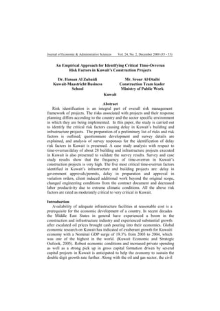 Journal of Economic & Administrative Sciences

Vol. 24, No. 2, December 2008 (35 - 53)

An Empirical Approach for Identifying Critical Time-Ovrerun
Risk Factors in Kuwait’s Construction Projects
Dr. Hassan Al Zubaidi
Kuwait-Maastricht Business
School

Mr. Srour Al Otaibi
Construction Team leader
Ministry of Public Work
Kuwait

Abstract
Risk identification is an integral part of overall risk management
framework of projects. The risks associated with projects and their response
planning differs according to the country and the sector specific environment
in which they are being implemented. In this paper, the study is carried out
to identify the critical risk factors causing delay in Kuwait’s building and
infrastructure projects. The preparation of a preliminary list of risks and risk
factors is outlined, questionnaire development and survey details are
explained, and analysis of survey responses for the identification of delay
risk factors in Kuwait is presented. A case study analysis with respect to
time-overrun/delay of about 28 building and infrastructure projects executed
in Kuwait is also presented to validate the survey results. Survey and case
study results show that the frequency of time-overrun in Kuwait’s
construction projects is very high. The five most critical time-overrun factors
identified in Kuwait’s infrastructure and building projects are: delay in
government approvals/permits, delay in preparation and approval in
variation orders, client induced additional work beyond the original scope,
changed engineering conditions from the contract document and decreased
labor productivity due to extreme climatic conditions. All the above risk
factors are rated as moderately critical to very critical in Kuwait.
Introduction
Availability of adequate infrastructure facilities at reasonable cost is a
prerequisite for the economic development of a country. In recent decades
the Middle East States in general have experienced a boom in the
construction and infrastructure industry and experienced substantial growth
after escalated oil prices brought cash pouring into their economies. Global
economic research on Kuwait has indicated of exuberant growth for Kuwaiti
economy with a Nominal GDP surge of 19.3% from 2003 to 2004, which
was one of the highest in the world. (Kuwait Economic and Strategic
Outlook, 2005). Robust economic conditions and increased private spending
as well as a strong pick up in gross capital formation driven by several
capital projects in Kuwait is anticipated to help the economy to sustain the
double digit growth rate further. Along with the oil and gas sector, the civil

 