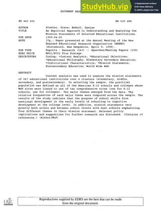 DOCUMENT RESUME
ED 442 202 EA 030 488
AUTHOR Stemler, Steve; Bebell, Damian
TITLE An Empirical Approach to Understanding and Analyzing the
Mission Statements of Selected Educational Institutions.
PUB DATE 1999-04-00
NOTE 37p.; Paper presented at the Annual Meeting of the New
England Educational Research Organization (NEERO)
(Portsmouth, New Hampshire, April 9, 1999).
PUB TYPE Reports Research (143) Speeches/Meeting Papers (150)
EDRS PRICE MF01/PCO2 Plus Postage.
DESCRIPTORS Coding; *Content Analysis; *Educational Objectives;
*Educational Philosophy; Elementary Secondary Education;
*Institutional Characteristics; *Mission Statements;
Postsecondary Education; World Wide Web
ABSTRACT
Content analysis was used to examine the mission statements
of 267 educational institutions over 4 clusters (elementary, middle,
secondary, and postsecondary). In selecting the sample, the practical
population was defined as all of the American K-12 schools and colleges whose
Web sites were linked to one of two comprehensive sites (one for K-12
schools, one for colleges). Ten major themes emerged from the data. The
relative frequencies of each major theme were computed across the sample. The
results of the study indicate that the purpose of school shifts from
emotional development in the early levels of schooling to cognitive
development at the college level. In addition, mission statements vary
greatly both within and between school levels with most schools emphasizing
four different themes in their mission statement. Relevant policy
implications and suggestions for further research are discussed. (Contains 15
references.) (Author/MLF)
Reproductions supplied by EDRS are the best that can be made
from the original document.
 