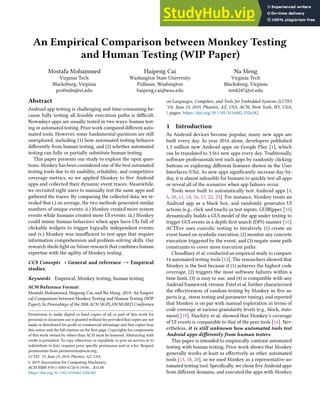 An Empirical Comparison between Monkey Testing
and Human Testing (WIP Paper)
Mostafa Mohammed
Virginia Tech
Blacksburg, Virginia
profmdn@vt.edu
Haipeng Cai
Washington State University
Pullman, Washington
haipeng.cai@wsu.edu
Na Meng
Virginia Tech
Blacksburg, Virginia
nm8247@vt.edu
Abstract
Android app testing is challenging and time-consuming be-
cause fully testing all feasible execution paths is difficult.
Nowadays apps are usually tested in two ways: human test-
ing or automated testing. Prior work compared different auto-
mated tools. However, some fundamental questions are still
unexplored, including (1) how automated testing behaves
differently from human testing, and (2) whether automated
testing can fully or partially substitute human testing.
This paper presents our study to explore the open ques-
tions. Monkey has been considered one of the best automated
testing tools due to its usability, reliability, and competitive
coverage metrics, so we applied Monkey to five Android
apps and collected their dynamic event traces. Meanwhile,
we recruited eight users to manually test the same apps and
gathered the traces. By comparing the collected data, we re-
vealed that i.) on average, the two methods generated similar
numbers of unique events; ii.) Monkey created more system
events while humans created more UI events; iii.) Monkey
could mimic human behaviors when apps have UIs full of
clickable widgets to trigger logically independent events;
and iv.) Monkey was insufficient to test apps that require
information comprehension and problem-solving skills. Our
research sheds light on future research that combines human
expertise with the agility of Monkey testing.
CCS Concepts · General and reference → Empirical
studies;
Keywords Empirical, Monkey testing, human testing
ACM Reference Format:
Mostafa Mohammed, Haipeng Cai, and Na Meng. 2019. An Empiri-
cal Comparison between Monkey Testing and Human Testing (WIP
Paper). In Proceedings of the 20th ACM SIGPLAN/SIGBED Conference
Permission to make digital or hard copies of all or part of this work for
personal or classroom use is granted without fee provided that copies are not
made or distributed for profit or commercial advantage and that copies bear
this notice and the full citation on the first page. Copyrights for components
of this work owned by others than ACM must be honored. Abstracting with
credit is permitted. To copy otherwise, or republish, to post on servers or to
redistribute to lists, requires prior specific permission and/or a fee. Request
permissions from permissions@acm.org.
LCTES ’19, June 23, 2019, Phoenix, AZ, USA
© 2019 Association for Computing Machinery.
ACM ISBN 978-1-4503-6724-0/19/06...$15.00
https://doi.org/10.1145/3316482.3326342
on Languages, Compilers, and Tools for Embedded Systems (LCTES
’19), June 23, 2019, Phoenix, AZ, USA. ACM, New York, NY, USA,
5 pages. https://doi.org/10.1145/3316482.3326342
1 Introduction
As Android devices become popular, many new apps are
built every day. In year 2016 alone, developers published
1.3 million new Android apps on Google Play [1], which
can be translated to 3,561 new apps every day. Traditionally,
software professionals test such apps by randomly clicking
buttons or exploring different features shown in the User
Interfaces (UIs). As new apps significantly increase day-by-
day, it is almost infeasible for humans to quickly test all apps
or reveal all of the scenarios when app failures occur.
Tools were built to automatically test Android apps [4,
5, 10, 11, 14, 16, 17, 22, 23]. For instance, Monkey treats an
Android app as a black box, and randomly generates UI
actions (e.g., click and touch) as test inputs. GUIRipper [10]
dynamically builds a GUI model of the app under testing to
trigger GUI events in a depth-first search (DFS) manner [10].
ACTEve uses concolic testing to iteratively (1) create an
event based on symbolic execution, (2) monitor any concrete
execution triggered by the event, and (3) negate some path
constraints to cover more execution paths.
Choudhary et al. conducted an empirical study to compare
14 automated testing tools [13]. The researchers showed that
Monkey is the best because it (1) achieves the highest code
coverage, (2) triggers the most software failures within a
time limit, (3) is easy to use, and (4) is compatible with any
Android framework version. Patel et al. further characterized
the effectiveness of random testing by Monkey in five as-
pects (e.g., stress testing and parameter tuning), and reported
that Monkey is on par with manual exploration in terms of
code coverage at various granularity levels (e.g., block, state-
ment) [19]. Machiry et al. showed that Monkey’s coverage
of UI events is comparable to that of the peer tools [16]. Nev-
ertheless, it is still unknown how automated tools test
Android apps differently from human testers.
This paper is intended to empirically contrast automated
testing with human testing. Prior work shows that Monkey
generally works at least as effectively as other automated
tools [13, 18, 20], so we used Monkey as a representative au-
tomated testing tool. Specifically, we chose five Android apps
from different domains, and executed the apps with Monkey.
 