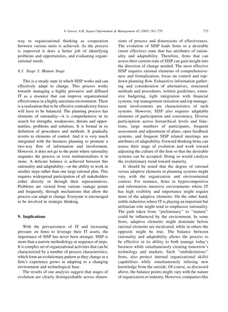 V. Grover, A.H. Segars / Information & Management 42 (2005) 761–779                     773

way to organizational thinking as cooperation                    sions of process and dimensions of effectiveness.
between various units is achieved. As the process                The evolution of SISP leads ﬁrms to a desirable
is improved it does a better job of identifying                  (more effective) state that has attributes of ration-
problems and opportunities, and evaluating organi-               ality and adaptability. Therefore, ﬁrms that can
zational needs.                                                  assess their current state of SISP can gain insight into
                                                                 the direction of change needed. The most effective
8.3. Stage 3: Mature Stage                                       SISP requires rational elements of comprehensive-
                                                                 ness and formalization, focus on control and top–
    This is a steady state in which SISP works and can           down planning ﬂow. Exhaustive information gather-
effectively adapt to change. This process works                  ing and consideration of alternatives, structured
towards managing a highly pervasive and diffused                 methods and procedures, written guidelines, exten-
IT as a resource that can improve organizational                 sive budgeting, tight integration with ﬁnancial
effectiveness in a highly uncertain environment. There           systems, top management initiation and top manage-
is a realization that to be effective contradictory forces       ment involvements are characteristics of such
will have to be balanced. The planning process has               systems. However, SISP also requires adaptable
elements of rationality—it is comprehensive in its               elements of participation and consistency. Diverse
search for strengths, weaknesses, threats and oppor-             participation across hierarchical levels and func-
tunities, problems and solutions. It is formal in its            tions, large numbers of participants, frequent
deﬁnition of procedures and methods. It gradually                assessment and adjustment of plans, open feedback
reverts to elements of control. And it is very much              systems, and frequent SISP related meetings are
integrated with the business planning to promote a               attributes of adaptability. Forward thinking ﬁrms can
two-way ﬂow of information and involvement.                      assess their stage of evolution and work toward
However, it does not go to the point where rationality           adjusting the culture of the ﬁrm so that the desirable
stagnates the process or even institutionalizes it in            systems can be accepted. Doing so would catalyze
stone. A delicate balance is achieved between this               the evolutionary trend toward maturity.
rationality and adaptability—or the ability to work in              It should be noted that the degree of rational
smaller steps rather than one large rational plan. This          versus adaptive elements in planning systems might
requires widespread participation of all stakeholders            vary with the organization and environmental
either directly or through their representatives.                context. For instance, ﬁrms in hypercompetitive
Problems are viewed from various vantage points                  and information intensive environments where IT
and frequently, through mechanisms that allow the                has high visibility and importance might require
process can adapt to change. Everyone is encouraged              more of the adaptive elements. On the other hand,
to be involved in strategic thinking.                            stable industries where IT is playing an important but
                                                                 utilitarian role might tend to emphasize rationality.
                                                                 The path taken from ‘‘preliminary’’ to ‘‘mature’’
9. Implications                                                  could be inﬂuenced by the environment. In some
                                                                 ﬁrms, adaptive elements might dominate before
    With the pervasiveness of IT and increasing                  rational elements are inculcated, while in others the
pressure on ﬁrms to leverage their IT assets, the                opposite might be true. The balance between
importance of SISP has never been stronger. SISP is              rationality and adaptability allows the process to
more than a narrow methodology or sequence of steps.             be effective in its ability to both manage today’s
It is complex set of organizational activities that can be       business while simultaneously creating tomorrow’s
characterized by a number of process characteristics,            technology and markets. Such ‘‘ambidexterous’’
which form an evolutionary pattern as they change as a           ﬁrms, also protect internal organizational skills/
ﬁrm’s experience grows in adapting to a changing                 capabilities while simultaneously infusing new
environment and technological base.                              knowledge from the outside. Of course, as discussed
    The results of our analysis suggest that stages of           above, the balance points might vary with the nature
evolution are clearly distinguishable across dimen-              of organization or industry. However, companies like
 