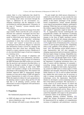 V. Grover, A.H. Segars / Information & Management 42 (2005) 761–779                     765

context, there is a key implication that should be                  To gain insight into which process dimensions t-
noted. Nolan suggested that the model can be viewed              ended to be more effective, we can consider the roots
as a learning model where movement through the                   of adaptability and rationality. There have been many
stages is inﬂuenced by the environment (i.e.,                    debates on the relative advantages of the synoptic-
changing technology) and the adaptation to that                  formal (comprehensive, formal, rational planning)
environment by internal adjustments. Ultimately, in              versus logical-incrementalism (adaptive, participative
the stage of ‘‘maturity,’’ systems naturally mirror              planning). While they have not resolved the question,
their context.                                                   the evidence suggests that elements of both ‘‘rational’’
    Interestingly, the same lesson emerges from other            and ‘‘adaptive’’ approaches might be better [49,50,-
stage models. Porter used the life cycle concept to              76]. As organizations become technologically and
illustrate how industries developed and how busi-                geographically complex, the importance of planning
nesses adapted to pressure. Greiner described a                  activities rises. Accordingly, a planning culture often
model in which ﬁrms grew based on learning from                  emerges in the form of highly structured systems.
crises. Applegate et al. described technology                    Rationality may be built into strategic planning sys-
assimilation in ﬁrms that evolved through stages                 tems through higher levels of comprehensiveness [-
of ‘‘slack’’ and ‘‘control’’ to learn how to use new             21,67], higher levels of formalization [42], a focus on
technologies more effectively. Magal et al. indicated            control [7] and top-down planning ﬂow. Adaptability
that Information Centers evolved by adapting and                 refers to the capability of the planning system to ‘‘-
learning from their client base, ultimately being                learn’’ [64]. The planning system should contain d-
treated as a major corporate resource. Henderson et              esign characteristics that will alert managers to
al. also described their stages of end-user computing            changing organizational and environmental conditions
as a learning curve.                                             that may require change in strategy. Adaptability may
    We argue that the concepts of adaptation and                 be designed into a system through wide participation
learning are invariant across phenomena, and there-              proﬁles [4,17,68] and through higher levels of plan-
fore that it is possible to observe stages of evolution in       ning consistency [20,35]. Such characteristics reﬂect
the SISP. We propose that SISP systems are very much             the importance of gathering information from a nu-
like the processes and structures described above, in            mber of sources and the importance of constantly r-
that they go through a number of stages of rational              econciling strategic decisions with environmental
evolution based on learning. In other words, SISP                conditions. As implied in ﬁeld studies, high perform-
systems will respond to changes in the environment               ing systems for SISP seem to contain aspects of both
and changes in the technology base. This response will           adaptation and rationality. Research by Boynton and
facilitate improved SISP in organizations through                Zmud, Zmud et al. [78], as well as Lederer and Sethi
learning over time and in doing so SISP will adapt its           also implied that such systems may be necessary in
process characteristics in order to be more effective.           order to manage increasingly diverse and dispersed
While the empirical evidence for such a proposition in           technologies across the organization. Speciﬁcally,
the planning context is sparse, King and Teo [37] did            Zmud et al. developed a system of planning similar to
ﬁnd that as IS planning systems evolved, their                   that of the federal government. This information ec-
effectiveness in terms of alignment of IS and business           onomy relied on an overall structure of control and
strategies improved.                                             coordination while dispersing many planning and
                                                                 managerial activities to organizational units close to
                                                                 business and environmental activity. Hence, the sys-
5. Propositions                                                  tem was rational with respect to a structure of overall
                                                                 control but adaptable with respect to the participation
   Our fundamental proposition is that:                          of numerous entities in the planning process.
                                                                    Regarding planning evolution, Ginsberg [24]
(a) SISP will adapt over time through redesign of its            argued that strategy development processes could
    process dimensions, and                                      be characterized by an emphasis on comprehension
(b) this redesign will result in more effective SISP.            (accuracy of judgments and predictions), creativity
 