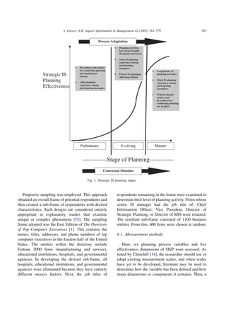 V. Grover, A.H. Segars / Information & Management 42 (2005) 761–779                      767




                                           Fig. 1. Strategic IS planning stages.



   Purposive sampling was employed. This approach                respondents remaining in the frame were examined to
obtained an overall frame of potential respondents and           determine their level of planning activity. Firms whose
then created a sub-frame of respondents with desired             senior IS manager had the job title of: Chief
characteristics. Such designs are considered entirely            Information Ofﬁcer, Vice President, Director of
appropriate in explanatory studies that examine                  Strategic Planning, or Director of MIS were retained.
unique or complex phenomena [53]. The sampling                   The resultant sub-frame consisted of 1100 business
frame adopted was the East Edition of The Directory              entities. From this, 600 ﬁrms were chosen at random.
of Top Computer Executives [1]. This contains the
names, titles, addresses, and phone numbers of top               6.1. Measurement methods
computer executives in the Eastern half of the United
States. The entities within the directory include                   Here, six planning process variables and ﬁve
Fortune 2000 ﬁrms (manufacturing and service),                   effectiveness dimensions of SISP were assessed. As
educational institutions, hospitals, and governmental            noted by Churchill [14], the researcher should use or
agencies. In developing the desired sub-frame, all               adapt existing measurement scales, and when scales
hospitals, educational institutions, and governmental            have yet to be developed, literature may be used to
agencies were eliminated because they have entirely              determine how the variable has been deﬁned and how
different success factors. Next, the job titles of               many dimensions or components it contains. Then, a
 