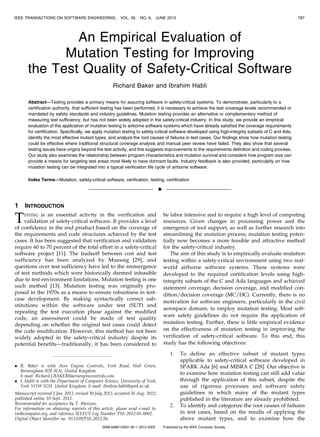 IEEE TRANSACTIONS ON SOFTWARE ENGINEERING,

VOL. 39,

NO. 6,

JUNE 2013

787

An Empirical Evaluation of
Mutation Testing for Improving
the Test Quality of Safety-Critical Software
Richard Baker and Ibrahim Habli
Abstract—Testing provides a primary means for assuring software in safety-critical systems. To demonstrate, particularly to a
certification authority, that sufficient testing has been performed, it is necessary to achieve the test coverage levels recommended or
mandated by safety standards and industry guidelines. Mutation testing provides an alternative or complementary method of
measuring test sufficiency, but has not been widely adopted in the safety-critical industry. In this study, we provide an empirical
evaluation of the application of mutation testing to airborne software systems which have already satisfied the coverage requirements
for certification. Specifically, we apply mutation testing to safety-critical software developed using high-integrity subsets of C and Ada,
identify the most effective mutant types, and analyze the root causes of failures in test cases. Our findings show how mutation testing
could be effective where traditional structural coverage analysis and manual peer review have failed. They also show that several
testing issues have origins beyond the test activity, and this suggests improvements to the requirements definition and coding process.
Our study also examines the relationship between program characteristics and mutation survival and considers how program size can
provide a means for targeting test areas most likely to have dormant faults. Industry feedback is also provided, particularly on how
mutation testing can be integrated into a typical verification life cycle of airborne software.
Index Terms—Mutation, safety-critical software, verification, testing, certification

Ç
1

INTRODUCTION

T

ESTING

is an essential activity in the verification and
validation of safety-critical software. It provides a level
of confidence in the end product based on the coverage of
the requirements and code structures achieved by the test
cases. It has been suggested that verification and validation
require 60 to 70 percent of the total effort in a safety-critical
software project [11]. The tradeoff between cost and test
sufficiency has been analyzed by Muessig [29], and
questions over test sufficiency have led to the reemergence
of test methods which were historically deemed infeasible
due to test environment limitations. Mutation testing is one
such method [13]. Mutation testing was originally proposed in the 1970s as a means to ensure robustness in testcase development. By making syntactically correct substitutions within the software under test (SUT) and
repeating the test execution phase against the modified
code, an assessment could be made of test quality
depending on whether the original test cases could detect
the code modification. However, this method has not been
widely adopted in the safety-critical industry despite its
potential benefits—traditionally, it has been considered to

be labor intensive and to require a high level of computing
resources. Given changes in processing power and the
emergence of tool support, as well as further research into
streamlining the mutation process, mutation testing potentially now becomes a more feasible and attractive method
for the safety-critical industry.
The aim of this study is to empirically evaluate mutation
testing within a safety-critical environment using two realworld airborne software systems. These systems were
developed to the required certification levels using highintegrity subsets of the C and Ada languages and achieved
statement coverage, decision coverage, and modified condition/decision coverage (MC/DC). Currently, there is no
motivation for software engineers, particularly in the civil
aerospace domain, to employ mutation testing. Most software safety guidelines do not require the application of
mutation testing. Further, there is little empirical evidence
on the effectiveness of mutation testing in improving the
verification of safety-critical software. To this end, this
study has the following objectives:
1.

. R. Baker is with Aero Engine Controls, York Road, Hall Green,
Birmingham B28 8LN, United Kingdom.
E-mail: Richard.J.BAKER@aeroenginecontrols.com.
. I. Habli is with the Department of Computer Science, University of York,
York YO10 5GH, United Kingdom. E-mail: ibrahim.habli@york.ac.uk.
Manuscript received 1 Jan. 2012; revised 30 July 2012; accepted 26 Aug. 2012;
published online 10 Sept. 2012.
Recommended for acceptance by T. Menzies.
For information on obtaining reprints of this article, please send e-mail to:
tse@computer.org, and reference IEEECS Log Number TSE-2012-01-0002.
Digital Object Identifier no. 10.1109/TSE.2012.56.
0098-5589/13/$31.00 ß 2013 IEEE

2.

To define an effective subset of mutant types
applicable to safety-critical software developed in
SPARK Ada [6] and MISRA C [28]. Our objective is
to examine how mutation testing can still add value
through the application of this subset, despite the
use of rigorous processes and software safety
guidelines in which many of the mutant types
published in the literature are already prohibited.
To identify and categorize the root causes of failures
in test cases, based on the results of applying the
above mutant types, and to examine how the

Published by the IEEE Computer Society

 