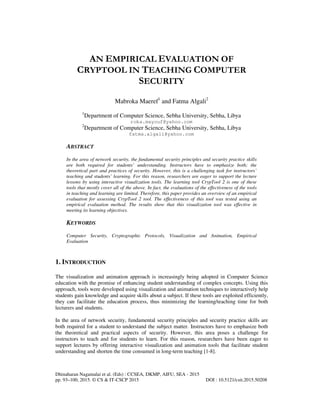Dhinaharan Nagamalai et al. (Eds) : CCSEA, DKMP, AIFU, SEA - 2015
pp. 93–100, 2015. © CS & IT-CSCP 2015 DOI : 10.5121/csit.2015.50208
AN EMPIRICAL EVALUATION OF
CRYPTOOL IN TEACHING COMPUTER
SECURITY
Mabroka Maeref1
and Fatma Algali2
1
Department of Computer Science, Sebha University, Sebha, Libya
roka.mayouf@yahoo.com
2
Department of Computer Science, Sebha University, Sebha, Libya
fatma.algali@yahoo.com
ABSTRACT
In the area of network security, the fundamental security principles and security practice skills
are both required for students’ understanding. Instructors have to emphasize both; the
theoretical part and practices of security. However, this is a challenging task for instructors’
teaching and students’ learning. For this reason, researchers are eager to support the lecture
lessons by using interactive visualization tools. The learning tool CrypTool 2 is one of these
tools that mostly cover all of the above. In fact, the evaluations of the effectiveness of the tools
in teaching and learning are limited. Therefore, this paper provides an overview of an empirical
evaluation for assessing CrypTool 2 tool. The effectiveness of this tool was tested using an
empirical evaluation method. The results show that this visualization tool was effective in
meeting its learning objectives.
KEYWORDS
Computer Security, Cryptographic Protocols, Visualization and Animation, Empirical
Evaluation
1. INTRODUCTION
The visualization and animation approach is increasingly being adopted in Computer Science
education with the promise of enhancing student understanding of complex concepts. Using this
approach, tools were developed using visualization and animation techniques to interactively help
students gain knowledge and acquire skills about a subject. If these tools are exploited efficiently,
they can facilitate the education process, thus minimizing the learning/teaching time for both
lecturers and students.
In the area of network security, fundamental security principles and security practice skills are
both required for a student to understand the subject matter. Instructors have to emphasize both
the theoretical and practical aspects of security. However, this area poses a challenge for
instructors to teach and for students to learn. For this reason, researchers have been eager to
support lectures by offering interactive visualization and animation tools that facilitate student
understanding and shorten the time consumed in long-term teaching [1-8].
 