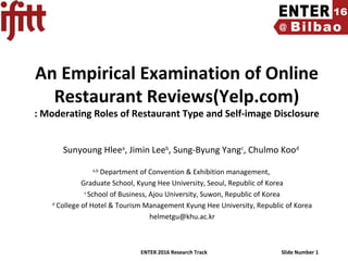 ENTER 2016 Research Track Slide Number 1
An Empirical Examination of Online
Restaurant Reviews(Yelp.com)
: Moderating Roles of Restaurant Type and Self-image Disclosure
Sunyoung Hleea
, Jimin Leeb
, Sung-Byung Yangc
, Chulmo Kood
a,b
Department of Convention & Exhibition management,
Graduate School, Kyung Hee University, Seoul, Republic of Korea
c
School of Business, Ajou University, Suwon, Republic of Korea
d
College of Hotel & Tourism Management Kyung Hee University, Republic of Korea
helmetgu@khu.ac.kr
 