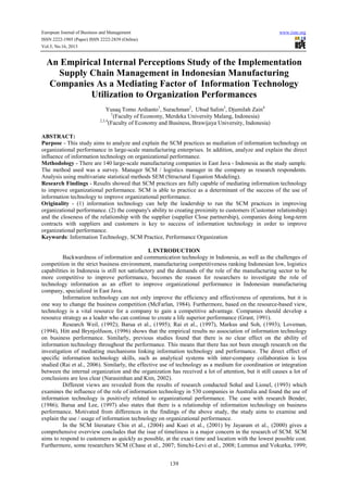 European Journal of Business and Management www.iiste.org
ISSN 2222-1905 (Paper) ISSN 2222-2839 (Online)
Vol.5, No.16, 2013
139
An Empirical Internal Perceptions Study of the Implementation
Supply Chain Management in Indonesian Manufacturing
Companies As a Mediating Factor of Information Technology
Utilization to Organization Performances
Yusaq Tomo Ardianto1
, Surachman2
, Ubud Salim3
, Djumilah Zain4
1
(Faculty of Economy, Merdeka University Malang, Indonesia)
2,3,4
(Faculty of Economy and Business, Brawijaya University, Indonesia)
ABSTRACT:
Purpose - This study aims to analyze and explain the SCM practices as mediation of information technology on
organizational performance in large-scale manufacturing enterprises. In addition, analyze and explain the direct
influence of information technology on organizational performance.
Methodology - There are 140 large-scale manufacturing companies in East Java - Indonesia as the study sample.
The method used was a survey. Manager SCM / logistics manager in the company as research respondents.
Analysis using multivariate statistical methods SEM (Structural Equation Modeling).
Research Findings - Results showed that SCM practices are fully capable of mediating information technology
to improve organizational performance. SCM is able to practice as a determinant of the success of the use of
information technology to improve organizational performance.
Originality - (1) information technology can help the leadership to run the SCM practices in improving
organizational performance. (2) the company's ability to creating proximity to customers (Customer relationship)
and the closeness of the relationship with the supplier (supplier Close partnership), companies doing long-term
contracts with suppliers and customers is key to success of information technology in order to improve
organizational performance.
Keywords: Information Technology, SCM Practice, Performance Organization
I. INTRODUCTION
Backwardness of information and communication technology in Indonesia, as well as the challenges of
competition in the strict business environment, manufacturing competitiveness ranking Indonesian low, logistics
capabilities in Indonesia is still not satisfactory and the demands of the role of the manufacturing sector to be
more competitive to improve performance, becomes the reason for researchers to investigate the role of
technology information as an effort to improve organizational performance in Indonesian manufacturing
company, specialized in East Java.
Information technology can not only improve the efficiency and effectiveness of operations, but it is
one way to change the business competition (McFarlan, 1984). Furthermore, based on the resource-based view,
technology is a vital resource for a company to gain a competitive advantage. Companies should develop a
resource strategy as a leader who can continue to create a life superior performance (Grant, 1991).
Research Weil, (1992); Barua et al., (1995); Rai et al., (1997), Markus and Soh, (1993); Loveman,
(1994), Hitt and Brynjolfsson, (1996) shows that the empirical results no association of information technology
on business performance. Similarly, previous studies found that there is no clear effect on the ability of
information technology throughout the performance. This means that there has not been enough research on the
investigation of mediating mechanisms linking information technology and performance. The direct effect of
specific information technology skills, such as analytical systems with inter-company collaboration is less
studied (Rai et al., 2006). Similarly, the effective use of technology as a medium for coordination or integration
between the internal organization and the organization has received a lot of attention, but it still causes a lot of
conclusions are less clear (Narasimhan and Kim, 2002).
Different views are revealed from the results of research conducted Sohal and Lionel, (1993) which
examines the influence of the role of information technology in 530 companies in Australia and found the use of
information technology is positively related to organizational performance. The case with research Bender,
(1986); Barua and Lee, (1997) also states that there is a relationship of information technology on business
performance. Motivated from differences in the findings of the above study, the study aims to examine and
explain the use / usage of information technology on organizational performance.
In the SCM literature Chin et al., (2004) and Kuei et al., (2001) by Jayaram et al., (2000) gives a
comprehensive overview concludes that the isue of timeliness is a major concern in the research of SCM. SCM
aims to respond to customers as quickly as possible, at the exact time and location with the lowest possible cost.
Furthermore, some researchers SCM (Chase et al., 2007; Simchi-Levi et al., 2008; Lummus and Vokurka, 1999;
 
