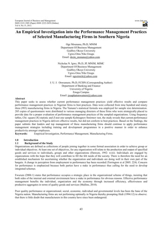 European Journal of Business and Management                                                                         www.iiste.org
ISSN 2222-1905 (Paper) ISSN 2222-2839 (Online)
Vol 4, No.15, 2012


An Empirical Investigation into the Performance Management Practices
       of Selected Manufacturing Firms in Southern Nigeria
                                                     Oge Mounanu, Ph.D, MNIM
                                                 Department Of Business Management
                                                      Godfrey Okoye University
                                                       Ugwu-Omu Nike Enugu
                                                  Email: dozie_monanu@yahoo.com

                                             Nicholas N. Igwe, Ph.D, JP, MNIM, MIMC
                                               Department Of Business Management
                                                     Godfrey Okoye University
                                                      Ugwu-Omu Nike Enugu
                                                   Email: ngozinick@yahoo.com

                                    J. U. J. Onwumere, Ph.D, FCISN (Corresponding Author)
                                               Department of Banking and Finance
                                                       University of Nigeria
                                                          Enugu Campus
                                              Email: josaphatonwumere@yahoo.com
Abstract
This paper seeks to assess whether current performance management practices yield effective results and compare
performance management practices in Nigerian firms to best practices. Data were collected from nine hundred and ninety
three (993) manufacturing firms in Nigeria. The Yamane’s statistical formula was employed for sample size determination.
285 copies of questionnaire were distributed to various managing directors of these firms who were strategically placed to
provide data for a proper evaluation of performance management practices of the sampled organizations. Using frequency
tables, Chi- square (X) statistic and Z-test one sample Kolmognov-Smirmov test, the study reveals that current performance
management practices in Nigeria delivers effective results, but did not conform to best practices. Based on the findings, the
paper submits that leaders and top management of these manufacturing firms should continue to apply performance
management strategies including training and development programmes in a positive manner in order to enhance
productivity amongst employees.
Keywords:         Empirical Investigation, Performance Management, Manufacturing Firms.

1.0      Introduction
1.1       Background of the Study
Organizations are defined as collections of people joining together in some formal association in order to achieve group or
individual objectives. At least one set of objectives, for any organization will relate to the production and output of specified
goods and services to individuals, groups and other organizations (Dawson, 1992: xviii). Individuals are engaged by
organizations with the hope that they will contribute to fill the felt needs of the society. There is therefore the need for an
established mechanism for ascertaining whether the organization and individuals are doing well in their own part of the
bargain. A change in perception from employment to performance has been recorded (Torrington et al 2005: 224). Concern
for performance is emphasized because both parties have a stake in performance thus calling for the need to develop
integrated schemes.

Ewurum (2006:1) states that performance occupies a strategic place in the organizational scheme of things, insisting that
both sides of the internal and external environment have a stake in performance for obvious reasons. Effective performance
management benefits the individual, organization and the economy through increased efficiency, effectiveness and
productive aggregates in terms of quality goods and services (Mullins, 2010).

Poor quality performance at organizational, social, economic, individual and governmental levels has been the bane of the
Nigeria nation. Manufacturing firms are not performing optimally in Nigeria thereby prompting Ifedi (1994:12) to observe:
that there is little doubt that manufacturers in this country have since been endangered.



                                                                43
 