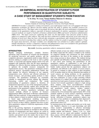 Sci.Int.(Lahore), 24(4),487‐494, 2012 ISSN 1013‐5316,CODEN: SINTE 8 487
AN EMPIRICAL INVESTIGATION OF STUDENT’S POOR
PERFORMANCE IN QUANTITATIVE SUBJECTS:
A CASE STUDY OF MANAGEMENT STUDENTS FROM PAKISTAN
1
S. M. Irfan, 1
M. Awan, 1
Saman Shahbaz,2
Hakeem–Ur–Rehman
irfansyed36@yahoo.com
1
COMSATS Institute of Information Technology, Lahore, Pakistan
2
Institute of Quality & Technology Management, University of the Punjab, Pakistan
ABSTRACT: In today’s competitive working environment a successful manger needs to be well equipped with latest
quantitative techniques for effective decision making and has the skills to optimize the available resources for
organizational success. This paper aims to investigate the factors that affect the poor performance of management
students in the quantitative subjects; especially in business mathematics & statistics, quantitative techniques and
research methods are taught at bachelor of business administration (BBA) and master of business administration
(MBA) level. The major reason for conducting this study was the high failure rates and poor grades in these
subjects as compared to other subjects. This study has been conducted in a public and private sector universities of
Pakistan at local level. Data has been collected after designing a questionnaire after detailed interview with the
Instructors involved in teaching these subjects and the students scoring low grades in quantitative subjects. Using
the inputs from interviews, 26 major variables were identified that were divided in to reflect student’s aptitude,
attitude and behavior, teacher’s competency, behavior and administrative issues were included in the questionnaire
and the analysis shows positive impact on poor learning and performance.
Key words: Learning, quantitative subjects, management students
INTRODUCTION:
Rapidly changing technologies, complex business
operations, huge investments on research and development
for producing innovative and quality products, and the
competitive pressures, organizations needs to make effective
decision making to compete in the local as well as global
market. A successful and aspiring manger needs to be well
equipped with leadership skills and the latest quantitative
techniques for effective decision making and has the ability
to optimize the available resources strategically for
organizational success. The quantitative techniques involve
statistical analysis, developing mathematical models that
help students for effective utilization of raw material,
transportation costs, effective and efficient utilization of
human resources, and providing quality products to their
customers. The quantitative techniques are essentially
valuable in management decision making like planning,
forecasting, control and evaluations. The strong
understanding of quantitative subjects is, therefore, of
fundamental importance to any of the management graduate.
In this study factor affecting student poor learning and
performance in the quantitative subjects including, business
mathematics & statistics, quantitative techniques and
research methods offered at bachelor of business
administration (BBA) and master of Business administration
(MBA) has been analyzed. A large proportion of curriculum
of these subjects is based on statistics and the remaining part
is based upon mathematical modeling and linear
programming. Therefore, a good knowledge of statistics is a
key to success in these subjects. Students must have to pass
these quantitative subjects to fulfill the requirements of their
degree program.
Due to the growing importance of quantitative subjects,
statistics and research methods are included in almost all the
curricula of management and these subjects are useful in
their jobs as well [1.2] also accentuated the importance of
statistics and pointed out in his studies that in most of the
universities; where social sciences degree programs are
offered; include at least one subject with statistical content.
He further stated that this subject is helpful to the students
for empirical findings and conclusions for their research
articles/thesis, but most of the students in this discipline
have strong aversion to these subjects. The students having
poor aptitude and difficulties faced in learning mathematics
is also causes poor learning and performance in the
quantitative subjects, so mathematics is one factor that
contributes in facing difficulties in quantitative subjects [3].
Earlier studies proved that the quantitative subjects are
problematic and difficult to the students of social sciences,
in general as compare to other subjects in their disciplines
[4-9]. In another study by [10] also identified that students of
social sciences are facing problems in the quantitative
subjects. Similarly [1] explored that in USA, the students
who have undergone 12 years of their schooling without
taking statistics as a subject find it difficult to understand at
university level and causes of anxiety towards these subjects.
Anxiety level towards quantitative subjects is high among
those students came from non-mathematics oriented
disciplines [1, 12] and high level of anxiety among statistics
and quantitative based subjects weaken student’s
performance in these subjects [13]. In another study
conducted by [14] estimated that approximately 80% of the
graduate students in social sciences experiences statistical
anxiety while studying statistical courses. The students
having difficulties in learning quantitative subjects may
also have to face problems in completing their degrees[15,
16] and sometimes even reflected in their views in
professional career [13].
In learning process the student and teachers are in the main
role. Student’s objective is to gain knowledge and skill
where teacher’s responsibility is effective knowledge
transfer to the students. In learning of a particular subject,
student attitude and behavior matters a lot, e.g. some
students who are not ‘good with numbers’ assumed that
these courses will be difficult to understand for them [17,
18]. Therefore, student aptitude, attitude and behavior are
 