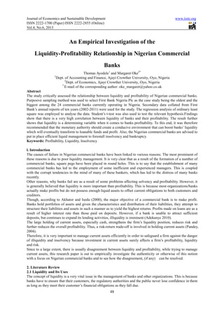 Journal of Economics and Sustainable Development
ISSN 2222-1700 (Paper) ISSN 2222
Vol.4, No.6, 2013
An Empirical Investigation of the
Liquidity-Profitability Relationship in Nigerian Commercial
1
Dept. of Accounting and Finance, Ajayi Crowther University, Oyo, Nigeria
2
Dept. of Economics, Ajayi Crowther University, Oyo, Nigeria
*
E-mail of the corresponding author: oke_margaret@yahoo.co.uk
Abstract
The study critically assessed the relationship between liquidity and profitability of Nigerian commercial banks.
Purposive sampling method was used to select First Bank Nigeria Plc as the case study being the oldest and the
biggest among the 24 commercial banks currently operating in Nigeria. Secondary data collated from First
Bank’s annual reports of ten years (2002
square was employed to analyse the data. Student’s t
show that there is a very high correlation between liquidity of banks and their profita
shows that liquidity is a determining variable when it comes to banks profitability. To this end, it was therefore
recommended that the monetary authority should create a conducive environment that can boost banks’ liquidity
which will eventually transform to loanable funds and profit. Also, the Nigerian commercial banks are advised to
put in place efficient liquid management to forestall insolvency and bankruptcy.
Keywords: Profitability, Liquidity, Insolvency
l. Introduction
The causes of failure in Nigerian commercial banks have been linked to various reasons. The most prominent of
these reasons is due to poor liquidity management. It is very clear that as a result of the formation of a number of
commercial banks, square pegs have been placed in round holes. This is to say that the establishment of many
commercial banks has led to the employment of some inefficient and experienced managers. This is coupled
with the corrupt tendencies in the mind of many of these bankers, which h
recently.
Other reasons, why banks fail are as a result of some problems affecting solvency and profitability. However, it
is generally believed that liquidity is more important than profitability. This is because most
actually make profits but do not possess enough liquid assets to offset current obligations to both customers and
creditors.
Though, according to Akhator and Isedu (2000), the major objective of a commercial bank is to make profit.
Banks hold portfolios of assets and given the characteristics and distribution of their liabilities, they attempt to
structure their liabilities and assets in such a manner as to yield the highest returns. Profits made on loans are as a
result of higher interest rate than those paid on deposits. However, if a bank is unable to attract sufficient
deposits, but continues to expand its lending activities, illiquidity is imminent (Adekanye 2010).
The large holding of current assets, especially cash, strengthens th
further reduces the overall profitability. Thus, a risk
2004).
Therefore, it is very important to manage current assets efficiently in order to sa
of illiquidity and insolvency because investment in current assets surely affects a firm’s profitability, liquidity
and risk.
Since to a large extent, there is usually disagreement between liquidity and profitability, whil
current assets, this research paper is out to empirically investigate the authenticity or otherwise of this notion
with a focus on Nigerian commercial banks and to see how the disagreement, (if any) can be resolved.
2. Literature Review
2.1 Liquidity and Its Uses
The concept of liquidity is a very vital issue in the management of banks and other organizations. This is because
banks have to ensure that their customers, the regulatory authorities and the public never lose confidence in th
as long as they meet their customer’s financial obligations as they fall due.
d Sustainable Development
1700 (Paper) ISSN 2222-2855 (Online)
48
An Empirical Investigation of the
Profitability Relationship in Nigerian Commercial
Banks
Thomas Ayodele1
and Margaret Oke2*
Dept. of Accounting and Finance, Ajayi Crowther University, Oyo, Nigeria
f Economics, Ajayi Crowther University, Oyo, Nigeria
mail of the corresponding author: oke_margaret@yahoo.co.uk
The study critically assessed the relationship between liquidity and profitability of Nigerian commercial banks.
method was used to select First Bank Nigeria Plc as the case study being the oldest and the
biggest among the 24 commercial banks currently operating in Nigeria. Secondary data collated from First
Bank’s annual reports of ten years (2002-2011) were used for the study. The regression analysis of ordinary least
square was employed to analyse the data. Student’s t-test was also used to test the relevant hypothesis.Findings
show that there is a very high correlation between liquidity of banks and their profitability. The result further
shows that liquidity is a determining variable when it comes to banks profitability. To this end, it was therefore
recommended that the monetary authority should create a conducive environment that can boost banks’ liquidity
h will eventually transform to loanable funds and profit. Also, the Nigerian commercial banks are advised to
put in place efficient liquid management to forestall insolvency and bankruptcy.
Profitability, Liquidity, Insolvency
e causes of failure in Nigerian commercial banks have been linked to various reasons. The most prominent of
these reasons is due to poor liquidity management. It is very clear that as a result of the formation of a number of
ave been placed in round holes. This is to say that the establishment of many
commercial banks has led to the employment of some inefficient and experienced managers. This is coupled
with the corrupt tendencies in the mind of many of these bankers, which has led to the distress of many banks
Other reasons, why banks fail are as a result of some problems affecting solvency and profitability. However, it
is generally believed that liquidity is more important than profitability. This is because most
actually make profits but do not possess enough liquid assets to offset current obligations to both customers and
Though, according to Akhator and Isedu (2000), the major objective of a commercial bank is to make profit.
ks hold portfolios of assets and given the characteristics and distribution of their liabilities, they attempt to
structure their liabilities and assets in such a manner as to yield the highest returns. Profits made on loans are as a
est rate than those paid on deposits. However, if a bank is unable to attract sufficient
deposits, but continues to expand its lending activities, illiquidity is imminent (Adekanye 2010).
The large holding of current assets, especially cash, strengthens the firm’s liquidity position, reduces risk and
further reduces the overall profitability. Thus, a risk-return trade-off is involved in holding current assets (Pandey,
Therefore, it is very important to manage current assets efficiently in order to safeguard a firm against the danger
of illiquidity and insolvency because investment in current assets surely affects a firm’s profitability, liquidity
Since to a large extent, there is usually disagreement between liquidity and profitability, whil
current assets, this research paper is out to empirically investigate the authenticity or otherwise of this notion
with a focus on Nigerian commercial banks and to see how the disagreement, (if any) can be resolved.
The concept of liquidity is a very vital issue in the management of banks and other organizations. This is because
banks have to ensure that their customers, the regulatory authorities and the public never lose confidence in th
as long as they meet their customer’s financial obligations as they fall due.
www.iiste.org
Profitability Relationship in Nigerian Commercial
Dept. of Accounting and Finance, Ajayi Crowther University, Oyo, Nigeria
The study critically assessed the relationship between liquidity and profitability of Nigerian commercial banks.
method was used to select First Bank Nigeria Plc as the case study being the oldest and the
biggest among the 24 commercial banks currently operating in Nigeria. Secondary data collated from First
or the study. The regression analysis of ordinary least
test was also used to test the relevant hypothesis.Findings
bility. The result further
shows that liquidity is a determining variable when it comes to banks profitability. To this end, it was therefore
recommended that the monetary authority should create a conducive environment that can boost banks’ liquidity
h will eventually transform to loanable funds and profit. Also, the Nigerian commercial banks are advised to
e causes of failure in Nigerian commercial banks have been linked to various reasons. The most prominent of
these reasons is due to poor liquidity management. It is very clear that as a result of the formation of a number of
ave been placed in round holes. This is to say that the establishment of many
commercial banks has led to the employment of some inefficient and experienced managers. This is coupled
as led to the distress of many banks
Other reasons, why banks fail are as a result of some problems affecting solvency and profitability. However, it
is generally believed that liquidity is more important than profitability. This is because most organizations/banks
actually make profits but do not possess enough liquid assets to offset current obligations to both customers and
Though, according to Akhator and Isedu (2000), the major objective of a commercial bank is to make profit.
ks hold portfolios of assets and given the characteristics and distribution of their liabilities, they attempt to
structure their liabilities and assets in such a manner as to yield the highest returns. Profits made on loans are as a
est rate than those paid on deposits. However, if a bank is unable to attract sufficient
deposits, but continues to expand its lending activities, illiquidity is imminent (Adekanye 2010).
e firm’s liquidity position, reduces risk and
off is involved in holding current assets (Pandey,
feguard a firm against the danger
of illiquidity and insolvency because investment in current assets surely affects a firm’s profitability, liquidity
Since to a large extent, there is usually disagreement between liquidity and profitability, while trying to manage
current assets, this research paper is out to empirically investigate the authenticity or otherwise of this notion
with a focus on Nigerian commercial banks and to see how the disagreement, (if any) can be resolved.
The concept of liquidity is a very vital issue in the management of banks and other organizations. This is because
banks have to ensure that their customers, the regulatory authorities and the public never lose confidence in them
 