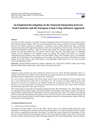 European Journal of Business and Management                                                               www.iiste.org
ISSN 2222-1905 (Paper) ISSN 2222-2839 (Online)
Vol 4, No.7, 2012




  An Empirical Investigation on the Financial Integration between
 Arab Countries and the European Union Using Johansen Approach
                                          Mohamad H. Atyeh* , Wael Al-Rashed
                                    College of Business Administration, Kuwait University
                                                * E-mail: modhayel@gmail.com
Abstract
The objective of this research is to examine the extent of integration between the European Union countries and the
Arab countries financial markets. There are several methods have been used to examine the existence of integration.
However, the Johansen approach to integration is considered a more reliable method than other conventional
integration approaches and is applicable irrespective of the order of integration of the time series. Unlike most of the
conventional integration procedures, which are valid for large sample size, Johansen approach is more robust and
performs well for large sample sizes. The results of the test show that when Arab market index is a dependent
variable, the null hypothesis of no integration cannot be accepted. This suggests the existence of a long-run
relationship between European Union markets and Arab markets. While, when European Union is the dependent
variable, the null hypothesis of no cointegration can be accepted. According to the results, both markets are moving
together in the same direction when Arab markets are the dependent variable while not in case of the European
Union is the dependent variable.
Keywords: Financial Markets Integration, Johansen Approach, Law of One Price (LOOP), Capital Asset Pricing
Model (CAPM), Market Capitalization, Arab Countries, European Union (EU).


1. Introduction
Integration among countries has grown during this period all over the world. Financial integration refers to a
condition where there are no barriers such as transaction costs, legal restrictions, taxes and tariffs stands against the
mobility and trade in foreign assets or the equity flows of portfolios.
The Arab countries and European Union have shared relations since the development of the European Union
into a more political power rather than an economical one. The economy of Europe depends on the Arab
countries for oil and it is considered as an important market for its goods and services. For Arab countries,
Europe is not only a major partner of trading and a major buyer of oil, but also a key source of the investment
and technology required by Arab region economies.
This research project covers indices for the period ranging from May, 2005 until January, 2011. These indices are for
two regional financial markets namely, Arab financial markets and European Union Financial markets. The data are
based on MSCI monthly indices of both groups of countries starting from May, 2005. The research results could be
useful for at least the following three main groups of users, namely; Investors in Arab countries financial markets and
European Union financial markets; Financial markets integration researchers, Investment policy makers at both, the
Arab countries and European Union.


2. Financial Markets Overview
2.1 Arab Countries Financial Markets
The majority of Arab countries, since the late 1980’s, became aware of the financial market and private sector
importance in developing their economies and achieving the integration. It is worth mentioning that these countries
have shown an appreciated commitment and interest, the thing that directly affected the development of their
economic structure which led to increasing the number of Arab active financial markets, Atyeh (2012). Starting from
only four countries (Lebanon, Kuwait, Jordan and Egypt) during the 1970’s until reaching fifteen Arab stock markets

                                                          193
 