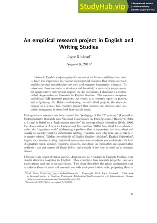An empirical research project in English and
Writing Studies
Joyce Kinkead∗
August 6, 2019†
Abstract: English majors generally are adept at literary criticism but tend
to have less experience in conducting empirical research that draws on both
qualitative and quantitative methods and engages human participants. To
introduce those methods to students and to satisfy a university requirement
for quantitative instruction applied to the discipline, I developed a course
called Approaches to Research in English Studies. The students complete
individual IRB-approved projects that result in a research report, a poster,
and a lightning talk. Before undertaking the individual projects, the students
engage in a whole-class research project that models the process, and this
latter assignment is described here in this essay.
Undergraduate research has been termed the “pedagogy of the 21st century” (Council on
Undergraduate Research and National Conferences on Undergraduate Research, 2005,
p. 1) and is listed as a “high-impact practice” in undergraduate education (Kuh, 2008).
The Association of American College and Universities (2015) has called for students to
undertake “signature work” addressing a problem that is important to the student and
usually to society; involves substantial writing, research, and reflection; and is likely to
be career related. Within the subfields of English Studies—folklore1, English Education2,
linguistics, creative writing, technical communication—students can undertake this kind
of signature work, conduct empirical research, and draw on qualitative and quantitative
methods that cut across all these fields, particularly when text is used as a common
thread.
I designed an upper division course, Approaches to Research in English Studies, that
enrolls students majoring in English. They complete two research projects: one as a
whole group and one as an individual. This essay describes the group assignment that
introduces them to empirical research methods and quantitative tools, preparing them to
∗
Utah State University, joyce.kinkead@usu.edu. Copyright 2019 Joyce Kinkead. This work
is licensed under a Creative Commons Attribution-NonCommercial 4.0 International License
(http://creativecommons.org/licenses/by-nc/4.0/).
†
Submitted, 9/12/2018; Accepted, 5/5/2019.
39
 