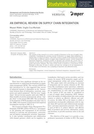 Management and Production Engineering Review
Volume 4 • Number 1 • March 2013 • pp. 85–96
DOI: 10.2478/mper-2013-0010
AN EMPIRICAL REVIEW ON SUPPLY CHAIN INTEGRATION
Meysam Maleki, Virgilio Cruz-Machado
UNIDEMI, Department of Mechanical and Industrial Engineering
Faculty of Science and Technology, Universidade Nova de Lisboa, Portugal
Corresponding author:
Meysam Maleki
UNIDEMI, Department of Mechanical and Industrial Engineering
Faculty of Science and Technology
Universidade Nova de Lisboa
2829-516 Caparica, Portugal
phone: +351 212 948 542
e-mail: maleki@fct.unl.pt
Received: 5 January 2013 Abstract
Accepted: 28 January 2013 The purpose of this research is to review a sample of literature in the area of supply chain
integration. Considering the extensive amount of literature on supply chain integration, it
appears that it is still in its infancy. This study reviews a sample of 152 articles and in doing
so throw light on different aspects of supply chain integration namely: vertical integration,
functional integration, integration models .It discusses and criticizes the current state of
literature on this context so that future researches find directions to contribute to missing
points and remove obstacles. The scope of this review is limited to a cross-section of the
literature in this area. As such, it cannot, and does not, attempt to be an examination of
the full range of the literature, but a sampling of important and influential works.
Keywords
supply chain integration, vertical integration, functional integration, integration model.
Introduction
There have been significant attempts in the ex-
tant literature to understand developments in supply
chain management (SCM). The concept of SCM was
first introduced by [1], who suggested that success
of industrial business is dependent on the “interac-
tions between flows of information, materials, man-
power and capital equipment”. But the term “supply
chain” did not become popular until early 1980s [2].
Only handful of articles mentioned the phrase “sup-
ply chain” in the period 1985-1997. The acceleration
in development of SCM paradigm took place only in
late 1990s, with majority of theoretical and empirical
investigation starting in 1997 [3, 4].
The Council of Supply Chain Management Pro-
fessionals (CSCMP) defines SCM as it “encompass-
es the planning and management of all activities
involved in sourcing and procurement, conversion,
and all logistics management activities. Important-
ly, it also includes coordination and collaboration
with channel partners, which can be suppliers, in-
termediaries, third party service providers, and cus-
tomers. In essence, SCM integrates supply and de-
mand management within and across companies”
[5]. This paper deals with presenting an overview
of integration and its various elements in SC. The
terms like coordination (joint operation), collabora-
tion (working jointly), cooperation and coordination
are complementary to each other and when used
in the context of SC can easily be considered as
a part of supply chain integration (SCI). Integra-
tion is the quality of collaboration that exists among
clusters to achieve an effective, efficient and unit-
ed system. [6] define SCI as the degree to which a
manufacturer strategically collaborates with its sup-
ply chain (SC) partners and collaboratively manages
intra- and inter-organization processes. The eventu-
al goal of SCI is to achieve effective and efficient
flows of products and services, information, money
and decisions, to provide maximum value to the end
customer.
The objective of the paper is to provide a com-
prehensive assessment of studies in SCI. The paper
85
 