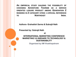 AN EMPIRICAL STUDY GAUGING THE POSSIBILITY OF
CHOOSING ADVENTURE TOURISM AS A SERVICE
ORIENTED LEISURE PRODUCT AMONG GENERATION Z
RESIDING IN Z CATEGORY CITIES: A SPECIAL REFERENCE
TO NORTHEAST INDIA.
Authors- Grahadish Sarma & Subrajit Nath
Presented by: Subrajit Nath
at
INTERNATIONAL MARKETING CONFERENCE
MARKETING 5.0 INROADS TO TECHNOLOGY &
SUSTAINABILITY
Organized by IIM Visakhapatnam
 