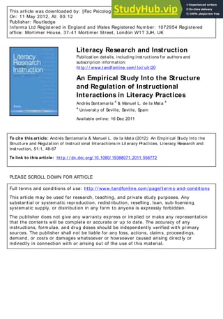 This article was downloaded by: [ Fac Psicologia/ Biblioteca]
On: 11 May 2012, At: 00: 12
Publisher: Routledge
Informa Ltd Registered in England and Wales Registered Number: 1072954 Registered
office: Mortimer House, 37-41 Mortimer Street, London W1T 3JH, UK
Literacy Research and Instruction
Publication details, including instructions for authors and
subscription information:
http:/ / www.tandfonline.com/ loi/ ulri20
An Empirical Study Into the Structure
and Regulation of Instructional
Interactions in Literacy Practices
Andrés Santamaría
a
& Manuel L. de la Mata
a
a
University of Seville, Seville, Spain
Available online: 16 Dec 2011
To cite this article: Andrés Santamaría & Manuel L. de la Mata (2012): An Empirical Study Into the
Structure and Regulation of Instructional Interactions in Literacy Practices, Literacy Research and
Instruction, 51:1, 48-67
To link to this article: http:/ / dx.doi.org/ 10.1080/ 19388071.2011.556772
PLEASE SCROLL DOWN FOR ARTICLE
Full terms and conditions of use: http: / / www.tandfonline.com/ page/ terms-and-conditions
This article may be used for research, teaching, and private study purposes. Any
substantial or systematic reproduction, redistribution, reselling, loan, sub-licensing,
systematic supply, or distribution in any form to anyone is expressly forbidden.
The publisher does not give any warranty express or implied or make any representation
that the contents will be complete or accurate or up to date. The accuracy of any
instructions, formulae, and drug doses should be independently verified with primary
sources. The publisher shall not be liable for any loss, actions, claims, proceedings,
demand, or costs or damages whatsoever or howsoever caused arising directly or
indirectly in connection with or arising out of the use of this material.
 