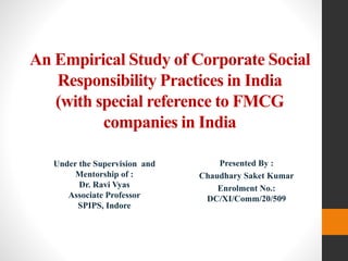 An Empirical Study of Corporate Social
Responsibility Practices in India
(with special reference to FMCG
companies in India
Presented By :
Chaudhary Saket Kumar
Enrolment No.:
DC/XI/Comm/20/509
Under the Supervision and
Mentorship of :
Dr. Ravi Vyas
Associate Professor
SPIPS, Indore
 