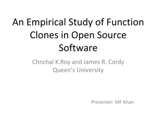 An Empirical Study of Function Clones in Open Source Software Chnchal K.Roy and James R. Cordy Queen’s University Presenter: MF Khan 