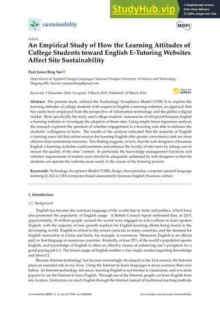 sustainability
Article
An Empirical Study of How the Learning Attitudes of
College Students toward English E-Tutoring Websites
Affect Site Sustainability
Paul Juinn Bing Tan
Department of Applied Foreign Languages, National Penghu University of Science and Technology,
Magong 880, Taiwan; tanjuinnbing@gmail.com
Received: 5 December 2018; Accepted: 8 March 2019; Published: 22 March 2019


Abstract: The present study utilized the Technology Acceptance Model (TAM 3) to explore the
learning attitudes of college students with respect to English e-tutoring websites, an approach that
has rarely been employed from the perspective of information technology and the global e-digital
market. More specifically, the study used college students’ assessments of self-paced business English
e-learning websites to investigate the adoption of those sites. Using simple linear regression analysis,
the research explored the question of whether engagement in e-learning was able to enhance the
students’ willingness to learn. The results of the analysis indicated that the majority of English
e-tutoring users felt that online sources for learning English offer greater convenience and are more
effective than noninternet resources. This finding suggests, in turn, that the web designers of business
English e-learning websites could maintain and enhance the loyalty of site users by taking care to
ensure the quality of the sites’ content. In particular, the knowledge management functions and
interface requirements of student users should be adequately addressed by web designers so that the
students can operate the websites more easily in the course of the learning process.
Keywords: Technology Acceptance Model (TAM); design characteristics; computer assisted language
learning (CALL); CBA (computer-based assessment); business English; business culture
1. Introduction
1.1. Background
English has become the common language of the world due to trade and politics, which have
also promoted the popularity of English usage. A British Council report estimated that, in 2015,
approximately 30 million people around the world were engaged in active efforts to learn spoken
English, with the majority of new growth markets for English teaching efforts being found in the
developing world. English is critical to the school curricula in many countries, and the demand for
English instruction in China and India, for example, is enormous. Moreover, English is an official
and/or first language in numerous countries. Relatedly, at least 25% of the world’s population speaks
English, and knowledge of English is often an effective means of enhancing one’s prospects for a
good-paying job [1]. The broad usage of English enables a true single market regarding knowledge
and ideas [2].
Because Internet technology has become increasingly developed in the 21st century, the Internet
plays an essential role in our lives. Using the Internet to learn languages is more common than ever
before. As Internet technology advances, learning English is not limited to classrooms, and it is more
popular to use the Internet to learn English. Through use of the Internet, people can learn English from
any location. Instructors can teach English through the Internet instead of traditional teaching methods.
Sustainability 2019, 11, 0; doi:10.3390/su11060000 www.mdpi.com/journal/sustainability
 