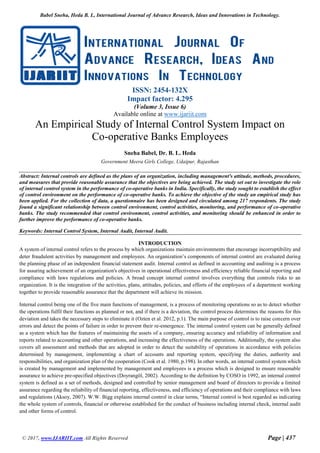 Babel Sneha, Heda B. L, International Journal of Advance Research, Ideas and Innovations in Technology.
© 2017, www.IJARIIT.com All Rights Reserved Page | 437
ISSN: 2454-132X
Impact factor: 4.295
(Volume 3, Issue 6)
Available online at www.ijariit.com
An Empirical Study of Internal Control System Impact on
Co-operative Banks Employees
Sneha Babel, Dr. B. L. Heda
Government Meera Girls College, Udaipur, Rajasthan
Abstract: Internal controls are defined as the plans of an organization, including management's attitude, methods, procedures,
and measures that provide reasonable assurance that the objectives are being achieved. The study set out to investigate the role
of internal control system in the performance of co-operative banks in India. Specifically, the study sought to establish the effect
of control environment on the performance of co-operative banks. To achieve the objective of the study an empirical study has
been applied. For the collection of data, a questionnaire has been designed and circulated among 217 respondents. The study
found a significant relationship between control environment, control activities, monitoring, and performance of co-operative
banks. The study recommended that control environment, control activities, and monitoring should be enhanced in order to
further improve the performance of co-operative banks.
Keywords: Internal Control System, Internal Audit, Internal Audit.
INTRODUCTION
A system of internal control refers to the process by which organizations maintain environments that encourage incorruptibility and
deter fraudulent activities by management and employees. An organization’s components of internal control are evaluated during
the planning phase of an independent financial statement audit. Internal control as defined in accounting and auditing is a process
for assuring achievement of an organization's objectives in operational effectiveness and efficiency reliable financial reporting and
compliance with laws regulations and policies. A broad concept internal control involves everything that controls risks to an
organization. It is the integration of the activities, plans, attitudes, policies, and efforts of the employees of a department working
together to provide reasonable assurance that the department will achieve its mission.
Internal control being one of the five main functions of management, is a process of monitoring operations so as to detect whether
the operations fulfil their functions as planned or not, and if there is a deviation, the control process determines the reasons for this
deviation and takes the necessary steps to eliminate it (Ozten et al. 2012, p.1). The main purpose of control is to raise concern over
errors and detect the points of failure in order to prevent their re-emergence. The internal control system can be generally defined
as a system which has the features of maintaining the assets of a company, ensuring accuracy and reliability of information and
reports related to accounting and other operations, and increasing the effectiveness of the operations. Additionally, the system also
covers all assessment and methods that are adopted in order to detect the suitability of operations in accordance with policies
determined by management, implementing a chart of accounts and reporting system, specifying the duties, authority and
responsibilities, and organization plan of the cooperation (Cook et al. 1980, p.198). In other words, an internal control system which
is created by management and implemented by management and employees is a process which is designed to ensure reasonable
assurance to achieve pre-specified objectives (Doyrangöl, 2002). According to the definition by COSO in 1992, an internal control
system is defined as a set of methods, designed and controlled by senior management and board of directors to provide a limited
assurance regarding the reliability of financial reporting, effectiveness, and efficiency of operations and their compliance with laws
and regulations (Aksoy, 2007). W.W. Bigg explains internal control in clear terms, “Internal control is best regarded as indicating
the whole system of controls, financial or otherwise established for the conduct of business including internal check, internal audit
and other forms of control.
 