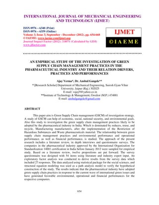 International Journal of Mechanical Engineering and Technology (IJMET), ISSN 0976 –
INTERNATIONAL JOURNAL OF MECHANICAL ENGINEERING
6340(Print), ISSN 0976 – 6359(Online) Volume 3, Issue 3, Sep- Dec (2012) © IAEME
                         AND TECHNOLOGY (IJMET)
ISSN 0976 – 6340 (Print)
ISSN 0976 – 6359 (Online)
Volume 3, Issue 3, September - December (2012), pp. 654-668
                                                                             IJMET
© IAEME: www.iaeme.com/ijmet.asp
Journal Impact Factor (2012): 3.8071 (Calculated by GISI)
www.jifactor.com
                                                                         ©IAEME


   AN EMPIRICAL STUDY OF THE INVESTIGATION OF GREEN
      SUPPLY CHAIN MANAGEMENT PRACTICES IN THE
 PHARMACEUTICAL INDUSTRY AND THEIR RELATION DRIVERS,
             PRACTICES AND PERFORMANCES

                            Ajay Verma*, Dr. Anshul Gangele**
      * [Research Scholar] Department of Mechanical Engineering, Suresh Gyan Vihar
                               University, Jaipur (Raj.) 302025
                                 E-mail: vajay9@yahoo.co.in
             **Institute of Technology & Management, Gwalior (M.P.) 474001
                             E-mail: anshulgangele@gmail.com


ABSTRACT

        This paper aim is Green Supply Chain management (GSCM) of investigation strategy.
A study of GSCM can help of economic, social, national security, and environmental goals.
Also this study to investigation the green supply chain management practices likely to be
adopted by the pharmaceutical industry in India. Which is dominated by reduces, reuse, and
recycle, Manufacturing manufacturers, after the implementation of the Restriction of
Hazardous Substances and Waste pharmaceuticals material. The relationship between green
supply chain management practices and environmental performance and operational
performance, as well as financial performance, is studied. The approach of the present
research includes a literature review, in depth interviews and questionnaire surveys. The
companies in the pharmaceutical industry approved by the International Organization for
Standardization 14001 certification in India before January 2012 were sampled for empirical
study. Based on a literature review, twelve propositions are put forward. The survey
questionnaire was designed with 54 items using literature and industry expert input. An
exploratory factor analysis was conducted to derive results from the survey data which
included 27 responses. The data analyzed using statistical package for the social sciences, and
structural equation modeling was used as a path analysis model to verify the hypothetical
construction of the study. The results indicate that the pharmaceutical industry have adopted
green supply chain practices in response to the current wave of international green issues and
have generated favorable environmental, operational and financial performances for the
respective companies.



                                             654
 