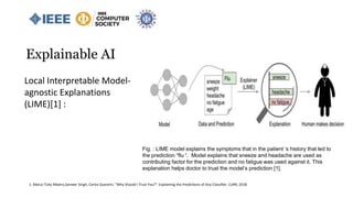 Explainable AI
Fig. : LIME model explains the symptoms that in the patient ‘s history that led to
the prediction “flu “. Model explains that sneeze and headache are used as
contributing factor for the prediction and no fatigue was used against it. This
explanation helps doctor to trust the model’s prediction [1].
Local Interpretable Model-
agnostic Explanations
(LIME)[1] :
1. Marco Tulio Ribeiro,Sameer Singh, Carlos Guestrin, "Why Should I Trust You?": Explaining the Predictions of Any Classifier, CoRR, 2018
 