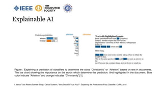 Figure : Explaining a prediction of classifiers to determine the class “Christianity” or “Atheism” based on text in documents.
The bar chart showing the importance on the words which determine the prediction. And highlighted in the document. Blue
color indicate “Atheism” and orange indicates “Christianity” [1].
1. Marco Tulio Ribeiro,Sameer Singh, Carlos Guestrin, "Why Should I Trust You?": Explaining the Predictions of Any Classifier, CoRR, 2018
Explainable AI
 
