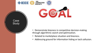 Case
Study
• Demonstrate biasness in competitive decision-making
through algorithmic search and optimization.
• Related to marketplace situation and biasness.
• Addressing ground for information hiding or tacit collusion.
 
