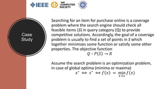 Case
Study
Searching for an item for purchase online is a coverage
problem where the search engine should check all
feasible items (S) in query category (Q) to provide
competitive solutions. Accordingly, the goal of a coverage
problem is usually to find a set of points in S which
together minimizes some function or satisfy some other
properties. The objective function
𝑄 ∶ 𝑃 𝑆 → 𝑅
Assume the search problem is an optimization problem,
in case of global optima (minima or maxima)
𝑥∗ ⟺ 𝑠∗ ⟺ 𝑓 𝑥 = min
𝑥 ∈𝑠
𝑓(𝑥)
 