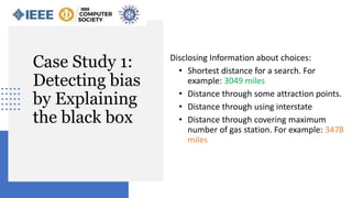 Case Study 1:
Detecting bias
by Explaining
the black box
Disclosing Information about choices:
• Shortest distance for a search. For
example: 3049 miles
• Distance through some attraction points.
• Distance through using interstate
• Distance through covering maximum
number of gas station. For example: 3478
miles
 
